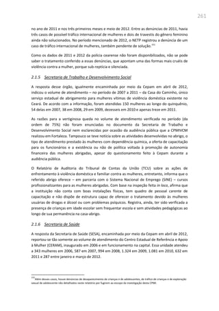 261
no ano de 2011 e nos três primeiros meses e meio de 2012. Entre as denúncias de 2011, havia
três casos de possível tráfico internacional de mulheres e dois de travestis do gênero feminino
ainda não solucionados. No período mencionado de 2012, o NETP registrou a denúncia de um
caso de tráfico internacional de mulheres, também pendente de solução.151
Como os dados de 2011 e 2012 da polícia cearense não foram disponibilizados, não se pode
saber o tratamento conferido a essas denúncias, que apontam uma das formas mais cruéis de
violência contra a mulher, porque sub-reptícia e silenciada.
2.1.5 Secretaria de Trabalho e Desenvolvimento Social
A resposta desse órgão, igualmente encaminhada por meio da Cepam em abril de 2012,
indicou o volume de atendimento – no período de 2007 a 2011 – da Casa do Caminho, único
serviço estadual de abrigamento para mulheres vítimas de violência doméstica existente no
Ceará. De acordo com a informação, foram atendidas 150 mulheres ao longo do quinquênio,
54 delas em 2007, 38 em 2008, 29 em 2009, dezesseis em 2010 e apenas treze em 2011.
As razões para a vertiginosa queda no volume de atendimento verificada no período (da
ordem de 75%) não foram enunciadas no documento da Secretaria de Trabalho e
Desenvolvimento Social nem esclarecidas por ocasião da audiência pública que a CPMIVCM
realizou em Fortaleza. Tampouco se teve notícia sobre as atividades desenvolvidas no abrigo, o
tipo de atendimento prestado às mulheres com dependência química, a oferta de capacitação
para os funcionários e a existência ou não de política voltada à promoção de autonomia
financeira das mulheres abrigadas, apesar do questionamento feito à Cepam durante a
audiência pública.
O Relatório de Auditoria do Tribunal de Contas da União (TCU) sobre as ações de
enfrentamento à violência doméstica e familiar contra as mulheres, entretanto, informa que o
referido abrigo oferece – em parceria com o Sistema Nacional de Emprego (SINE) – cursos
profissionalizantes para as mulheres abrigadas. Com base na inspeção feita in loco, afirma que
a instituição não conta com boas instalações físicas, tem quadro de pessoal carente de
capacitação e não dispõe de estrutura capaz de oferecer o tratamento devido às mulheres
usuárias de drogas e álcool ou com problemas psíquicos. Registra, ainda, ter sido verificada a
presença de crianças em idade escolar sem frequentar escola e sem atividades pedagógicas ao
longo de sua permanência na casa-abrigo.
2.1.6 Secretaria de Saúde
A resposta da Secretaria de Saúde (SESA), encaminhada por meio da Cepam em abril de 2012,
reportou-se tão somente ao volume de atendimento do Centro Estadual de Referência e Apoio
à Mulher (CERAM), inaugurado em 2006 e em funcionamento na capital. Essa unidade atendeu
a 343 mulheres em 2006, 587 em 2007, 994 em 2008, 1.324 em 2009, 1.081 em 2010, 632 em
2011 e 287 entre janeiro e março de 2012.
151
Além desses casos, houve denúncias de desaparecimento de crianças e de adolescentes, de tráfico de crianças e de exploração
sexual de adolescente não detalhados neste relatório por fugirem ao escopo da investigação desta CPMI.
 
