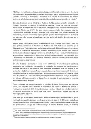 262
Não houve nem esclarecimento quanto às razões que justificam a inversão da curva do volume
de atendimento verificada desde 2010 nem informação acerca do funcionamento daquela
unidade. Tampouco se mencionou a existência ou o volume de atendimento dos demais
centros de referência, que se encontram distribuídos por todas as macrorregiões do estado.152
Contudo, de acordo com o Relatório de Auditoria do TCU, as duas unidades localizadas em
Fortaleza (o Ceram e o Centro de Referência Francisca Clotilde, de natureza municipal)
necessitavam de reforma nas instalações físicas e não possuíam a estrutura mínima sugerida
na Norma Técnica da SPM153
. De fato, estavam desaparelhados (sem veículos próprios,
computadores, telefones, acesso à internet etc.) e contavam com número reduzido de
funcionários, os quais careciam de capacitação em gênero. O centro de referência municipal,
por exemplo, não possuía advogado para prestar assistência jurídica às mulheres que o
procuravam.
Mesmo assim, a atuação do Centro de Referência Francisca Clotilde deu origem a uma das
boas práticas constantes do Relatório de Auditoria do TCU. Trata-se do trabalho que o
Observatório da Violência Contra a Mulher desenvolve desde 2006, utilizando as informações
relativas às experiências vividas pelas mulheres atendidas naquela unidade para subsidiar
campanhas e outras estratégias preventivas no combate à violência e produzir estatísticas para
a comunidade e pesquisadores. Além disso, as informações coletadas e armazenadas pelo
Observatório são repassadas ao Centro de Referência Francisca Clotilde para que ele possa
aprimorar os serviços prestados.
Em julho de 2012, a Secretaria de Saúde enviou à CPMIVCM documento que se reporta ao
quantitativo de notificações compulsórias e à questão do protocolo de atendimento às
mulheres em situação de violência. Sem responder diretamente que não dispõe de tal
protocolo, o órgão informa que ofereceu capacitação para profissionais de saúde de todos os
municípios, ao final da qual distribuiu – para serem utilizados nos consultórios – o cartaz com a
linha de cuidado154
e a ficha com alterações comportamentais e sinais de situação de violência
em criança, adolescente, mulher e idoso, além da tipologia da violência, que se encontra
anexada ao presente relatório.
Cumpre observar que os dados enviados – extraídos do banco de dados da Secretaria de
Saúde, em conjunto com o Sistema de Informação de Agravo e Notificação (SINAN) –
restringem-se ao período 2009-2011, não cobrindo o período indicado por esta Comissão nem
se fazendo acompanhar da justificativa para tanto. Classificam-se, todavia, por tipo de
notificação, como requerido.
Vale dizer que o documento da Secretaria de Saúde deixa claro o entendimento de que a
notificação compulsória passou a ser obrigatória somente a partir de 2011, com a edição da
portaria do Ministro da Saúde que estabelece fluxos, critérios, responsabilidades e atribuições
aos profissionais e serviços de saúde em relação à matéria. Trata-se, porém, de evidente
152
Falta, porém, criar o Cram de Sobral, único município-polo do estado ainda desprovido desse serviço.
153
A Norma Técnica estabelece um número mínimo de profissionais para garantir os atendimentos psicossociais e a assessoria
jurídica: uma coordenadora, duas secretárias, duasassistentes sociais, duas psicólogas, uma advogada, duas educadoras, um
ajudante-geral e um segurança.
154
É oportuno mencionar que não chegou à CPMIVCM cópia desse cartaz com a linha de cuidado.
 
