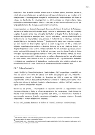264
O titular da área de saúde também afirmou que as mulheres vítimas de crimes sexuais no
estado são encaminhadas com a urgência necessária para tratamento e que recebem o kit
para profilaxia e contracepção de emergência. Informou que o monitoramento dos níveis de
estoque e a distribuição dos kits, disponíveis nos 184 municípios, são feitos mediante mapas
confeccionados mensalmente com relação à contracepção e por sistema informatizado no que
tange ao tratamento das doenças sexualmente transmissíveis.
Em contraposição aos dados divulgados pela Cepam e pelo Juizado de Violência de Fortaleza, o
Secretário de Saúde informou estarem aptos a realizar o abortamento legal no Ceará sete
hospitais da capital (entre eles, o Hospital da Mulher, o Hospital N. Sra. da Conceição, os
Hospitais Gonzaguinha de Messejana e do Conjunto José Walter, a Maternidade-Escola Assis
Chateaubriand e o Hospital César Cals), além de 24 maternidades no interior, a exemplo do
Hospital São Lucas, de Juazeiro do Norte.157
Revelou que há planos para expandir o serviço e
que eles incluem os dois hospitais regionais a serem inaugurados em 2013, ambos com
unidades específicas para mulheres: o Hospital Regional Norte, na cidade de Sobral, e o
Hospital Regional do Sertão Central, em Quixeramobim. Por fim, esclareceu que existe parceria
com o Instituto Médico-Legal (órgão da SSPDS) tanto para o serviço de verificação de óbitos
como para aquele de realização de exames de DNA158
, mas nada declarou sobre o uso desses
serviços no enfrentamento à violência contra as mulheres. Declarou, por fim, que a Secretaria
de Saúde contava com 2 milhões de reais do Orçamento de 2012 e que os recursos destinados
à realização de capacitações, à aquisição de medicamentos, kits, anticoncepcionais e aos
investimentos feitos no Ceram somavam um milhão e oitocentos e oitenta mil reais.
2.1.7 Tribunal de Justiça
Em abril de 2012, o Tribunal de Justiça do Estado do Ceará (TJCE) encaminhou a esta CPMI, por
meio da Cepam, uma série de tabelas com dados desagregados por ano, indicando a
movimentação mensal no (período de dezembro de 2007 a março de 2012) dos
procedimentos criminais do Juizado da Mulher da Comarca de Fortaleza, nome como é mais
conhecido o Juizado de Violência Doméstica e Familiar Contra a Mulher (JVDFM), instalado na
capital cearense em dezembro de 2007.
Observe-se, de pronto, a incompletude da resposta oferecida ao requerimento desta
Comissão, visto que os dados se referem a apenas uma das comarcas do Estado do Ceará e,
mesmo nesse universo reduzido, são parciais. Com efeito, não mencionam o número de
processos abertos nem o de ações transitadas em julgado e tampouco revelam – de modo
consistente – o número de denúncias recebidas.
De toda sorte, os dados do Juizado da Mulher de Fortaleza podem ser assim resumidos:
157
Não ofereceu, todavia, a lista com a designação e a localização desses serviços, cujo número destoa em muito do constante
nos registros da SPM, da Cepam e do Juizado da Mulher.
158
Entre janeiro de 2009 e novembro de 2012, o Laboratório Central de Saúde Pública (LACEN) do Estado do Ceará realizou 11.729
desses exames, para verificação de paternidade.
 
