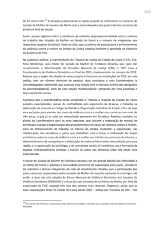 266
de 22 contra 122.160
A situação praticamente se repete quando se confrontam os números do
Juizado da Mulher de Juazeiro do Norte com a soma daqueles das quatro demais comarcas de
entrância final do estado.
Assim, parece legítimo inferir a existência de evidente desproporcionalidade entre o volume
de trabalho dos Juizados da Mulher no Estado do Ceará e o número de integrantes dos
respectivos quadros funcionais. Note-se, aliás, que a carência de pessoal para o enfrentamento
da violência contra a mulher no âmbito da justiça estadual também é apontada no Relatório
de Auditoria do TCU.
Na audiência pública, a representante do Tribunal de Justiça do Estado do Ceará (TJCE), Dra.
Rosa Mendonça, juíza titular do Juizado da Mulher de Fortaleza declarou que, para dar
cumprimento à determinação do Conselho Nacional de Justiça (CNJ), o TJCE criou a
Coordenadoria de Violência Doméstica no final de 2011, implementada no começo de 2012.
Relatou que o órgão não dispõe de verba própria e funciona nas instalações do TJCE, em sala
cedida, com um número diminuto de pessoas: duas servidoras e uma Coordenadora (a
Desembargadora Adelineide, que acumula essa função com o exercício normal das obrigações
da desembargadoria), além de uma equipe multidisciplinar, composta por uma psicóloga e
duas assistentes sociais.
Assinalou que a Coordenadoria tenta sensibilizar o Tribunal a respeito da criação de novos
juizados especializados, apesar de contraditada pelo argumento da despesa, e trabalha na
elaboração de emenda ao Código de Divisão e Organização Judiciária do Estado a fim de haja
vara exclusiva para atender aos casos de violência contra a mulher nas comarcas com mais de
três varas, o que já se sabe ser necessidade premente em Fortaleza. Revelou, também, os
planos da Coordenadoria para os anos seguintes, que incluem a elaboração de manual de
orientação visando à padronização dos procedimentos nos casos de violência contra a mulher,
além do fortalecimento do trabalho no interior do estado, mediante: a capacitação, nas
cidades-polo, dos servidores e juízes que trabalham com o tema; a elaboração de mapas
estatísticos sobre os casos de violência contra a mulher em trâmite nas comarcas do interior; o
desenvolvimento de campanhas e a elaboração de material informativo mais voltado para essa
região; e a capacitação de psicólogas e de assistentes sociais ali residentes, para formação de
equipes multidisciplinares voltadas a auxiliar os juízes nas comarcas onde não existe vara
especializada.
A titular do Juizado da Mulher de Fortaleza ressaltou ser um grande desafio dar efetividade à
Lei Maria da Penha e apontou a necessidade premente de capacitação para juízes, servidores
do Judiciário e demais integrantes da rede de atendimento. Relatou que a participação dos
juízes cearenses responsáveis pelos Juizados da Mulher em eventos nacionais se restringiu, até
então, a duas das oito edições do Fórum Nacional de Violência Doméstica dos Juizados de
Violência Doméstica (FONAVID) e a duas das seis Jornadas da Lei Maria da Penha, por falta de
autorização do TJCE, estando eles fora dos eventos mais recentes. Registrou, ainda, que as
duas capacitações feitas no Estado do Ceará desde 2007 – ambas por iniciativa do CNJ – não
160
Na Comarca de Fortaleza, os oficiais de justiça não ficam vinculados a nenhuma vara ou juizado, mas sim lotados na Central de
Mandados.
 