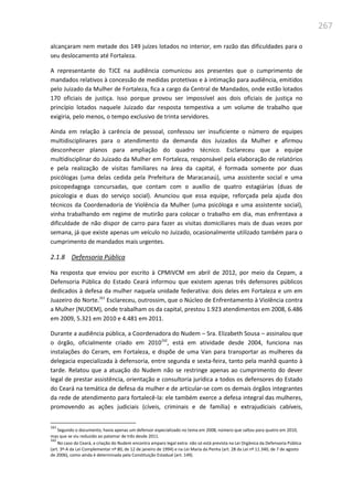 267
alcançaram nem metade dos 149 juízes lotados no interior, em razão das dificuldades para o
seu deslocamento até Fortaleza.
A representante do TJCE na audiência comunicou aos presentes que o cumprimento de
mandados relativos à concessão de medidas protetivas e à intimação para audiência, emitidos
pelo Juizado da Mulher de Fortaleza, fica a cargo da Central de Mandados, onde estão lotados
170 oficiais de justiça. Isso porque provou ser impossível aos dois oficiais de justiça no
princípio lotados naquele Juizado dar resposta tempestiva a um volume de trabalho que
exigiria, pelo menos, o tempo exclusivo de trinta servidores.
Ainda em relação à carência de pessoal, confessou ser insuficiente o número de equipes
multidisciplinares para o atendimento da demanda dos Juizados da Mulher e afirmou
desconhecer planos para ampliação do quadro técnico. Esclareceu que a equipe
multidisciplinar do Juizado da Mulher em Fortaleza, responsável pela elaboração de relatórios
e pela realização de visitas familiares na área da capital, é formada somente por duas
psicólogas (uma delas cedida pela Prefeitura de Maracanaú), uma assistente social e uma
psicopedagoga concursadas, que contam com o auxílio de quatro estagiárias (duas de
psicologia e duas do serviço social). Anunciou que essa equipe, reforçada pela ajuda dos
técnicos da Coordenadoria de Violência da Mulher (uma psicóloga e uma assistente social),
vinha trabalhando em regime de mutirão para colocar o trabalho em dia, mas enfrentava a
dificuldade de não dispor de carro para fazer as visitas domiciliares mais de duas vezes por
semana, já que existe apenas um veículo no Juizado, ocasionalmente utilizado também para o
cumprimento de mandados mais urgentes.
2.1.8 Defensoria Pública
Na resposta que enviou por escrito à CPMIVCM em abril de 2012, por meio da Cepam, a
Defensoria Pública do Estado Ceará informou que existem apenas três defensores públicos
dedicados à defesa da mulher naquela unidade federativa: dois deles em Fortaleza e um em
Juazeiro do Norte.161
Esclareceu, outrossim, que o Núcleo de Enfrentamento à Violência contra
a Mulher (NUDEM), onde trabalham os da capital, prestou 1.923 atendimentos em 2008, 6.486
em 2009, 5.321 em 2010 e 4.481 em 2011.
Durante a audiência pública, a Coordenadora do Nudem – Sra. Elizabeth Sousa – assinalou que
o órgão, oficialmente criado em 2010162
, está em atividade desde 2004, funciona nas
instalações do Ceram, em Fortaleza, e dispõe de uma Van para transportar as mulheres da
delegacia especializada à defensoria, entre segunda e sexta-feira, tanto pela manhã quanto à
tarde. Relatou que a atuação do Nudem não se restringe apenas ao cumprimento do dever
legal de prestar assistência, orientação e consultoria jurídica a todos os defensores do Estado
do Ceará na temática de defesa da mulher e de articular-se com os demais órgãos integrantes
da rede de atendimento para fortalecê-la: ele também exerce a defesa integral das mulheres,
promovendo as ações judiciais (cíveis, criminais e de família) e extrajudiciais cabíveis,
161
Segundo o documento, havia apenas um defensor especializado no tema em 2008, número que saltou para quatro em 2010,
mas que se viu reduzido ao patamar de três desde 2011.
162
No caso do Ceará, a criação do Nudem encontra amparo legal extra: não só está prevista na Lei Orgânica da Defensoria Pública
(art. 3º-A da Lei Complementar nº 80, de 12 de janeiro de 1994) e na Lei Maria da Penha (art. 28 da Lei nº 11.340, de 7 de agosto
de 2006), como ainda é determinada pela Constituição Estadual (art. 149).
 