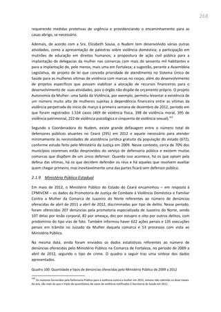 268
requerendo medidas protetivas de urgência e providenciando o encaminhamento para as
casas-abrigo, se necessário.
Ademais, de acordo com a Sra. Elizabeth Sousa, o Nudem tem desenvolvido várias outras
atividades, como a apresentação de palestras sobre violência doméstica; a participação em
mutirões de educação em direitos humanos; a propositura de ação civil pública para a
implantação de delegacias da mulher nas comarcas com mais de sessenta mil habitantes e
para a implantação de, pelo menos, mais uma em Fortaleza; a sugestão, perante a Assembleia
Legislativa, de projeto de lei que conceda prioridade de atendimento no Sistema Único de
Saúde para as mulheres vítimas de violência com marcas no corpo; além do desenvolvimento
de projetos específicos que possam viabilizar a alocação de recursos financeiros para o
desenvolvimento de suas atividades, pois o órgão não dispõe de orçamento próprio. O projeto
Autonomia da Mulher: uma Saída da Violência, por exemplo, permitiu levantar a existência de
um número muito alto de mulheres sujeitas à dependência financeira entre as vítimas da
violência perpetrada do início de março à primeira semana de dezembro de 2012, período em
que foram registrados 1.534 casos (469 de violência física, 398 de violência moral, 395 de
violência patrimonial, 222 de violência psicológica e cinquenta de violência sexual).163
Segundo a Coordenadora do Nudem, existe grande defasagem entre o número total de
defensores públicos atuantes no Ceará (295) em 2012 e aquele necessário para atender
minimamente às necessidades de assistência jurídica gratuita da população do estado (672),
conforme estudo feito pelo Ministério da Justiça em 2009. Nesse contexto, cerca de 70% dos
municípios cearenses estão desprovidos do serviço de defensoria pública e existem muitas
comarcas que dispõem de um único defensor. Quando isso acontece, há os que optam pela
defesa das vítimas, há os que decidem defender os réus e há aqueles que resolvem auxiliar
quem chegar primeiro, mas inevitavelmente uma das partes ficará sem defensor público.
2.1.9 Ministério Público Estadual
Em maio de 2012, o Ministério Público do Estado do Ceará encaminhou – em resposta à
CPMIVCM – os dados da Promotoria de Justiça de Combate à Violência Doméstica e Familiar
Contra a Mulher da Comarca de Juazeiro do Norte referentes ao número de denúncias
oferecidas de abril de 2011 a abril de 2012, discriminadas por tipo de delito. Nesse período,
foram oferecidas 207 denúncias pela promotoria especializada de Juazeiro do Norte, sendo
107 delas por lesão corporal, 82 por ameaça, dez por estupro e oito por outros delitos, com
predomínio do tipo vias de fato. Também informou haver 622 ações penais e 135 execuções
penais em trâmite no Juizado da Mulher daquela comarca e 53 processos com vista ao
Ministério Público.
Na mesma data, ainda foram enviados os dados estatísticos referentes ao número de
denúncias oferecidas pelo Ministério Público na Comarca de Fortaleza, no período de 2009 a
abril de 2012, segundo o tipo de crime. O quadro a seguir traz uma síntese dos dados
apresentados.
Quadro 100: Quantidade e tipos de denúncias oferecidas pelo Ministério Público de 2009 a 2012
163
Os números fornecidos pela Defensoria Pública para a violência contra a mulher em 2012, mesmo não cobrindo os doze meses
do ano, são mais do que o triplo do quantitativo de casos de violência notificados à Secretaria de Saúde em 2011.
 