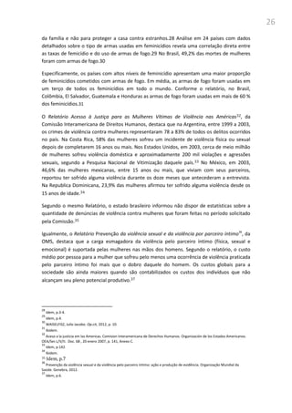 26
da família e não para proteger a casa contra estranhos.28 Análise em 24 países com dados
detalhados sobre o tipo de armas usadas em feminicídios revela uma correlação direta entre
as taxas de femicídio e do uso de armas de fogo.29 No Brasil, 49,2% das mortes de mulheres
foram com armas de fogo.30
Especificamente, os países com altos níveis de feminicídio apresentam uma maior proporção
de feminicídios cometidos com armas de fogo. Em média, as armas de fogo foram usadas em
um terço de todos os feminicídios em todo o mundo. Conforme o relatório, no Brasil,
Colômbia, El Salvador, Guatemala e Honduras as armas de fogo foram usadas em mais de 60 %
dos feminicídios.31
O Relatório Acesso à Justiça para as Mulheres Vítimas de Violência nas Américas32, da
Comissão Interamericana de Direitos Humanos, destaca que na Argentina, entre 1999 a 2003,
os crimes de violência contra mulheres representaram 78 a 83% de todos os delitos ocorridos
no país. Na Costa Rica, 58% das mulheres sofreu um incidente de violência física ou sexual
depois de completarem 16 anos ou mais. Nos Estados Unidos, em 2003, cerca de meio milhão
de mulheres sofreu violência doméstica e aproximadamente 200 mil violações e agressões
sexuais, segundo a Pesquisa Nacional de Vitimização daquele país.33 No México, em 2003,
46,6% das mulheres mexicanas, entre 15 anos ou mais, que viviam com seus parceiros,
reportou ter sofrido alguma violência durante os doze meses que antecederam a entrevista.
Na Republica Dominicana, 23,9% das mulheres afirmou ter sofrido alguma violência desde os
15 anos de idade.34
Segundo o mesmo Relatório, o estado brasileiro informou não dispor de estatísticas sobre a
quantidade de denúncias de violência contra mulheres que foram feitas no período solicitado
pela Comissão.35
Igualmente, o Relatório Prevenção da violência sexual e da violência por parceiro íntimo36
, da
OMS, destaca que a carga esmagadora da violência pelo parceiro íntimo (física, sexual e
emocional) é suportada pelas mulheres nas mãos dos homens. Segundo o relatório, o custo
médio por pessoa para a mulher que sofreu pelo menos uma ocorrência de violência praticada
pelo parceiro íntimo foi mais que o dobro daquele do homem. Os custos globais para a
sociedade são ainda maiores quando são contabilizados os custos dos indivíduos que não
alcançam seu pleno potencial produtivo.37
28
Idem, p.3-4.
29
Idem, p.4.
30
WAISELFISZ, Julio Jacobo. Op.cit, 2012, p. 10.
31
Ibidem.
32
Aceso a la justicia em las Americas. Comision Interamericana de Derechos Humanos. Organización de los Estados Americanos.
OEA/Ser.L/V/II. Doc. 68 , 20 enero 2007, p. 141, Anexo C.
33
Idem, p.142.
34
Ibidem.
35 Idem, p.7
36
Prevenção da violência sexual e da violência pelo parceiro íntimo: ação e produção de evidência. Organização Mundial da
Saúde. Genebra, 2012.
37
Idem, p.6.
 