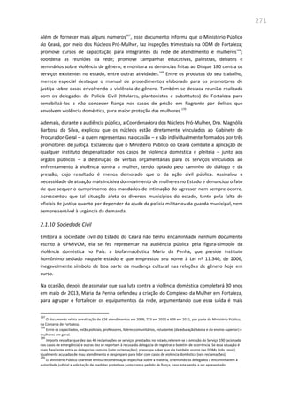 271
Além de fornecer mais alguns números167
, esse documento informa que o Ministério Público
do Ceará, por meio dos Núcleos Pró-Mulher, faz inspeções trimestrais na DDM de Fortaleza;
promove cursos de capacitação para integrantes da rede de atendimento e mulheres168
;
coordena as reuniões da rede; promove campanhas educativas, palestras, debates e
seminários sobre violência de gênero; e monitora as denúncias feitas ao Disque 180 contra os
serviços existentes no estado, entre outras atividades.169
Entre os produtos do seu trabalho,
merece especial destaque o manual de procedimentos elaborado para os promotores de
justiça sobre casos envolvendo a violência de gênero. Também se destaca reunião realizada
com os delegados de Polícia Civil (titulares, plantonistas e substitutos) de Fortaleza para
sensibilizá-los a não conceder fiança nos casos de prisão em flagrante por delitos que
envolvem violência doméstica, para maior proteção das mulheres.170
Ademais, durante a audiência pública, a Coordenadora dos Núcleos Pró-Mulher, Dra. Magnólia
Barbosa da Silva, explicou que os núcleos estão diretamente vinculados ao Gabinete do
Procurador-Geral – a quem representava na ocasião – e são individualmente formados por três
promotores de justiça. Esclareceu que o Ministério Público do Ceará combate a aplicação de
qualquer instituto despenalizador nos casos de violência doméstica e pleiteia – junto aos
órgãos públicos – a destinação de verbas orçamentárias para os serviços vinculados ao
enfrentamento à violência contra a mulher, tendo optado pelo caminho do diálogo e da
pressão, cujo resultado é menos demorado que o da ação civil pública. Assinalou a
necessidade de atuação mais incisiva do movimento de mulheres no Estado e denunciou o fato
de que sequer o cumprimento dos mandados de intimação do agressor nem sempre ocorre.
Acrescentou que tal situação afeta os diversos municípios do estado, tanto pela falta de
oficiais de justiça quanto por depender da ajuda da polícia militar ou da guarda municipal, nem
sempre sensível à urgência da demanda.
2.1.10 Sociedade Civil
Embora a sociedade civil do Estado do Ceará não tenha encaminhado nenhum documento
escrito à CPMIVCM, ela se fez representar na audiência pública pela figura-símbolo da
violência doméstica no País: a biofarmacêutica Maria da Penha, que preside instituto
homônimo sediado naquele estado e que emprestou seu nome à Lei nº 11.340, de 2006,
inegavelmente símbolo de boa parte da mudança cultural nas relações de gênero hoje em
curso.
Na ocasião, depois de assinalar que sua luta contra a violência doméstica completará 30 anos
em maio de 2013, Maria da Penha defendeu a criação do Complexo da Mulher em Fortaleza,
para agrupar e fortalecer os equipamentos da rede, argumentando que essa saída é mais
167
O documento relata a realização de 626 atendimentos em 2009, 723 em 2010 e 609 em 2011, por parte do Ministério Público,
na Comarca de Fortaleza.
168
Entre os capacitados, estão policiais, professores, líderes comunitários, estudantes (da educação básica e do ensino superior) e
mulheres em geral.
169
Importa ressaltar que dez das 46 reclamações de serviços prestados no estado,referem-se à omissão do Serviço 190 (acionado
nos casos de emergência) e outras dez se reportam à recusa da delegacia de registrar o boletim de ocorrência. Se essa situação é
mais freqüente entre as delegacias comuns (sete reclamações), preocupa saber que ela também ocorre nas DDMs (três casos),
igualmente acusadas de mau atendimento e despreparo para lidar com casos de violência doméstica (seis reclamações).
170
O Ministério Público cearense emitiu recomendação específica sobre a matéria, orientando os delegados a encaminharem à
autoridade judicial a solicitação de medidas protetivas junto com o pedido de fiança, caso este venha a ser apresentado.
 