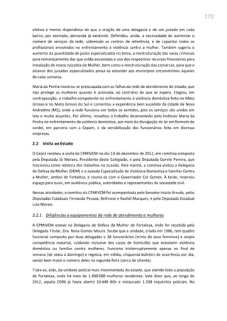 272
efetiva e menos dispendiosa do que a criação de uma delegacia e de um juizado em cada
bairro, por exemplo, demanda já existente. Defendeu, ainda, a necessidade de aumentar o
número de serviços da rede, sobretudo os centros de referência, e de capacitar todos os
profissionais envolvidos no enfrentamento à violência contra a mulher. Também sugeriu o
aumento da quantidade de juízes especializados no tema, a reestruturação das varas criminais
para remanejamento das que estão esvaziadas e uso dos respectivos recursos financeiros para
instalação de novos Juizados da Mulher, bem como a reestruturação das comarcas, para que o
alcance dos juizados especializados possa se estender aos municípios circunvizinhos àqueles
de cada comarca.
Maria da Penha mostrou-se preocupada com as falhas da rede de atendimento do estado, que
não protege as mulheres quando é acionada, ao contrário do que se espera. Elogiou, em
contraposição, o trabalho competente no enfrentamento à violência doméstica feito no Mato
Grosso e no Mato Grosso do Sul e comentou a experiência bem sucedida da cidade de Nova
Andradina (MS), onde a rede funciona em todos os sentidos, pois os serviços são unidos em
teia e muito atuantes. Por último, ressaltou o trabalho desenvolvido pelo Instituto Maria da
Penha no enfrentamento da violência doméstica, por meio da divulgação da lei em formato de
cordel, em parceria com a Cepam, e da sensibilização dos funcionários feita em diversas
empresas.
2.2 Visita ao Estado
O Ceará recebeu a visita da CPMIVCM no dia 10 de dezembro de 2012, em comitiva composta
pela Deputada Jô Moraes, Presidente deste Colegiado, e pela Deputada Gorete Pereira, que
funcionou como relatora dos trabalhos na ocasião. Pela manhã, a comitiva visitou a Delegacia
de Defesa da Mulher (DDM) e o Juizado Especializado de Violência Doméstica e Familiar Contra
a Mulher, ambos de Fortaleza, e reuniu-se com o Governador Cid Gomes. À tarde, reservou
espaço para ouvir, em audiência pública, autoridades e representantes da sociedade civil.
Nessas atividades, a comitiva da CPMIVCM foi acompanhada pelo Senador Inácio Arruda, pelas
Deputadas Estaduais Fernanda Pessoa, Bethrose e Rachel Marques, e pelo Deputado Estadual
Lula Morais.
2.2.1 Diligências a equipamentos da rede de atendimento a mulheres
A CPMIVCM esteve na Delegacia de Defesa da Mulher de Fortaleza, onde foi recebida pela
Delegada Titular, Dra. Rena Gomes Moura. Soube que a unidade, criada em 1986, tem quadro
funcional composto por duas delegadas e 38 funcionários (trinta do sexo feminino) e ampla
competência material, cuidando inclusive dos casos de homicídio que envolvem violência
doméstica ou familiar contra mulheres. Funciona ininterruptamente apenas no final de
semana (de sexta a domingo) e registra, em média, cinquenta boletins de ocorrência por dia,
sendo bem maior o número deles na segunda-feira (cerca de oitenta).
Trata-se, aliás, da unidade policial mais movimentada do estado, que atende toda a população
de Fortaleza, onde há mais de 1.300.000 mulheres residentes. Vale dizer que, ao longo de
2012, aquela DDM já havia aberto 10.449 BOs e instaurado 1.338 inquéritos policiais. No
 