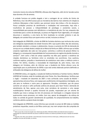 273
momento mesmo da visita da CPMIVCM, efetuava dois flagrantes, além de ter lavrado outros
doze durante o fim de semana.
A unidade funciona em prédio alugado e tem a vantagem de ser vizinha do Centro de
Referência, mas é de difícil acesso para as moradoras dos bairros mais violentos em relação às
mulheres (Messejana e Bom Jardim), que precisam tomar dois ônibus a fim de alcançá-la.
Possui condições precárias de atendimento e instalações mal conservadas, haja vista a
insuficiência de pessoal, a indisponibilidade de psicólogos e assistentes sociais, a
inacessibilidade para pessoas com deficiência e a inexistência de cela. Por isso, enquanto não
transferidos para o centro de detenção, os presos em flagrante ficam algemados, em situação
desumana e vexatória, a uma barra de ferro localizada no corredor próximo à sala da
delegada, em contato físico com quem entra e sai dali, inclusive as vítimas.171
Sob indagação da CPMIVCM, a titular da DDM de Fortaleza declarou que nenhuma das outras
seis delegacias especializadas do estado funciona 24h e que quatro delas não são exclusivas,
pois também atendem a crianças e adolescentes. Acusou o aumento de 45% de demanda de
serviço em sua unidade desde a edição da Lei Maria da Penha em 2006 e afirmou que as lesões
corporais registradas são cada vez mais graves. Lamentou a carência de pessoal efetivo na
delegacia e a consequente impossibilidade de funcionamento em regime de plantão durante a
semana172
, bem como a falta de campo específico nos BOs para apontar a existência de
relações domésticas ou familiares entre os envolvidos nas ocorrências. Essa ausência,
conforme explicou, prejudica o levantamento de estatísticas reais sobre a violência contra a
mulher. Por último, ressaltou a necessidade de implantação de, pelo menos, mais uma
delegacia em Fortaleza, além de informar que a Academia de Polícia oferece curso de
capacitação para os profissionais da SSPDS e que está sendo elaborada portaria definindo as
atribuições das delegacias de defesa da mulher.
A CPMIVCM visitou, em seguida, o Juizado de Violência Doméstica e Familiar Contra a Mulher
(JVDFM) de Fortaleza, onde foi recebida pela Juíza Titular, Dra. Rosa Mendonça. Verificou que
o órgão – instalado em dezembro de 2007 e mais conhecido como Juizado da Mulher –
apresenta boa estrutura física, com espaço para acolhimento e brinquedoteca interligada, uma
sala para as mulheres e outra para os agressores. Percebeu, entretanto, que ele possui
somente um veículo e sofre profunda carência de pessoal, para fazer frente à demanda de
atendimento; de fato, apenas uma juíza, onze servidores de secretaria e uma equipe
multidisciplinar formam o quadro funcional do juizado, responsável por um volume de
trabalho que inclui o estoque de três mil processos em tramitação e a chegada mensal de
quatrocentos novos processos, em média. Com isso, apesar da abnegação e do esforço de
todos no sentido de garantir atendimento de qualidade, há comprometimento do trabalho,
conforme admitiu a própria titular do órgão.
Sob indagação da CPMIVCM, a juíza informou que concede no prazo de 48h todas as medidas
protetivas requeridas, exceto as de filhos contra pai, mas nem sempre elas são cumpridas de
171
Note-se que não se trata de situação nova. Desde maio de 2010, o Ministério Público do Estado do Ceará já aponta a
inadequação do tratamento destinado aos presos na DDM de Fortaleza nos relatórios periódicos de visita e inspeção da atividade
policial.
172
Segundo a Dra. Rena, para atender a atual demanda e funcionar de forma ininterrupta, a DDM precisaria de mais duas
delegadas e de mais oito escrivães, no mínimo.
 