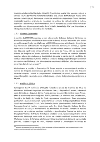 274
imediato pela Central de Mandados (COMAN). A justificativa para tal fato, segundo a juíza, é o
elevado volume de trabalho diariamente remetido pelo Juizado da Mulher (em média, entre
setenta e oitenta peças). Relatou que – antes de sensibilizar o dirigente do Coman (também
magistrado) quanto à urgência dos mandados no contexto de violência contra a mulher,
sobretudo a determinação de afastamento do lar – os mandados do Juizado demoravam a ser
cumpridos, mas afirmou que agora eles têm prioridade. Na avaliação dela, essa sistemática é a
ideal para a distribuição tempestiva dos mandados.
2.2.2 Visita ao Governador
A comitiva da CPMIVCM encontrou-se com o Governador do Estado do Ceará, Cid Gomes, no
Palácio da Abolição no início da tarde do dia 10 de dezembro de 2012. Na ocasião, após relatar
os problemas verificados nas diligências, a CPMIVCM apresentou reivindicações de melhorias
cuja necessidade pode constatar nas diligências realizadas. Solicitou, por exemplo, a urgente
capacitação da polícia em matéria de violência contra a mulher e pleiteou a inclusão de campo
nos BOs para registro dos crimes referentes à Lei Maria da Penha, além da expansão do
número de delegacias no estado, sobretudo de uma nova unidade em Fortaleza. Também
sugeriu a adoção de estudo acerca da viabilidade de adotar o plantão de 24h nas DDMs, de
instituir uma diretoria da mulher no âmbito da Secretaria de Segurança Pública para coordenar
os trabalhos das DDMs e de criar o Complexo de Atendimento à Mulher, a fim de reunir todos
os serviços da rede num só local.173
Ainda durante a reunião, o Governador Cid Gomes assumiu o compromisso de ampliar o
número de delegacias especializadas, garantindo a presença de pelo menos uma delas em
cada macrorregião. Também se comprometeu a implementar, de pronto, o aperfeiçoamento
requerido nos BOs e a estudar com o cuidado devido a criação do Complexo de Atendimento à
Mulher.
2.2.3 Audiência Pública
Participaram da 34ª reunião da CPMIVCM, realizada no dia 10 de dezembro de 2012, no
Plenário da Assembleia Legislativa do Estado do Ceará, a Deputada Jô Moraes, Presidente
desta Comissão, e a Deputada Gorete Pereira, além do Senador (não membro) Inácio Arruda.
Entre as autoridades convidadas para a reunião, somente o Dr. Raimundo José Arruda Bastos,
Secretário de Saúde do Estado do Ceará, compareceu pessoalmente. Duas autoridades
justificaram a ausência e enviaram representantes: o Secretário de Segurança Pública e Defesa
Social, representado pelo Dr. Luiz Carlos de Araújo Dantas, Superintendente da Polícia Civil; e o
Procurador-Geral de Justiça, representado pela Dra. Maria Magnólia Barbosa da Silva,
Procuradora de Justiça e Coordenadora do Movimento Pró-Mulher. Também se fizeram
representar na ocasião as seguintes convidadas: a Coordenadora Estadual da Mulher em
Situação de Violência do Tribunal de Justiça do Estado do Ceará, representada pela Dra. Fátima
Maria Rosa Mendonça, Juíza Titular do Juizado da Violência Doméstica e Familiar contra a
Mulher da Comarca de Fortaleza; a Defensora Pública-Geral do Estado do Ceará, representada
pela Dra. Elizabeth Chagas de Sousa, Defensora Pública e Coordenadora do Núcleo de
173
A escolha da área ideal, aliás, em local de fácil acesso na cidade de Fortaleza, foi apontada pelos parlamentares do Estado
durante a reunião e aprovada pelo Governador Cid Gomes.
 