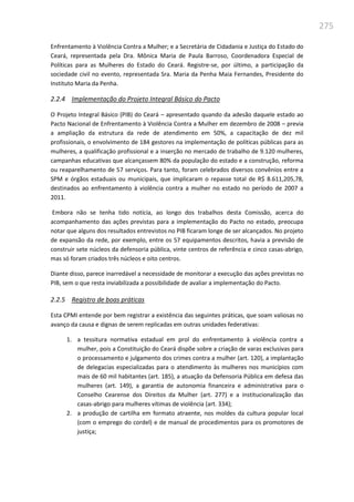 275
Enfrentamento à Violência Contra a Mulher; e a Secretária de Cidadania e Justiça do Estado do
Ceará, representada pela Dra. Mônica Maria de Paula Barroso, Coordenadora Especial de
Políticas para as Mulheres do Estado do Ceará. Registre-se, por último, a participação da
sociedade civil no evento, representada Sra. Maria da Penha Maia Fernandes, Presidente do
Instituto Maria da Penha.
2.2.4 Implementação do Projeto Integral Básico do Pacto
O Projeto Integral Básico (PIB) do Ceará – apresentado quando da adesão daquele estado ao
Pacto Nacional de Enfrentamento à Violência Contra a Mulher em dezembro de 2008 – previa
a ampliação da estrutura da rede de atendimento em 50%, a capacitação de dez mil
profissionais, o envolvimento de 184 gestores na implementação de políticas públicas para as
mulheres, a qualificação profissional e a inserção no mercado de trabalho de 9.120 mulheres,
campanhas educativas que alcançassem 80% da população do estado e a construção, reforma
ou reaparelhamento de 57 serviços. Para tanto, foram celebrados diversos convênios entre a
SPM e órgãos estaduais ou municipais, que implicaram o repasse total de R$ 8.611,205,78,
destinados ao enfrentamento à violência contra a mulher no estado no período de 2007 a
2011.
Embora não se tenha tido notícia, ao longo dos trabalhos desta Comissão, acerca do
acompanhamento das ações previstas para a implementação do Pacto no estado, preocupa
notar que alguns dos resultados entrevistos no PIB ficaram longe de ser alcançados. No projeto
de expansão da rede, por exemplo, entre os 57 equipamentos descritos, havia a previsão de
construir sete núcleos da defensoria pública, vinte centros de referência e cinco casas-abrigo,
mas só foram criados três núcleos e oito centros.
Diante disso, parece inarredável a necessidade de monitorar a execução das ações previstas no
PIB, sem o que resta inviabilizada a possibilidade de avaliar a implementação do Pacto.
2.2.5 Registro de boas práticas
Esta CPMI entende por bem registrar a existência das seguintes práticas, que soam valiosas no
avanço da causa e dignas de serem replicadas em outras unidades federativas:
1. a tessitura normativa estadual em prol do enfrentamento à violência contra a
mulher, pois a Constituição do Ceará dispõe sobre a criação de varas exclusivas para
o processamento e julgamento dos crimes contra a mulher (art. 120), a implantação
de delegacias especializadas para o atendimento às mulheres nos municípios com
mais de 60 mil habitantes (art. 185), a atuação da Defensoria Pública em defesa das
mulheres (art. 149), a garantia de autonomia financeira e administrativa para o
Conselho Cearense dos Direitos da Mulher (art. 277) e a institucionalização das
casas-abrigo para mulheres vítimas de violência (art. 334);
2. a produção de cartilha em formato atraente, nos moldes da cultura popular local
(com o emprego do cordel) e de manual de procedimentos para os promotores de
justiça;
 