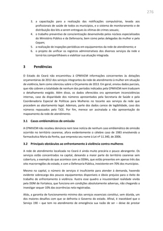 276
3. a capacitação para a realização das notificações compulsórias, levada aos
profissionais de saúde de todos os municípios, e o sistema de monitoramento e de
distribuição dos kits a serem entregues às vítimas de crimes sexuais;
4. o trabalho preventivo de conscientização desenvolvido pelos núcleos especializados
do Ministério Público e da Defensoria, bem como pelas delegadas da mulher e pela
Cepam;
5. a realização de inspeções periódicas em equipamentos da rede de atendimento; e
6. o projeto de unificar os registros administrativos dos diversos serviços da rede e
torná-los compartilháveis e viabilizar sua atuação integrada.
3 Pendências
O Estado do Ceará não encaminhou à CPMIVCM informações concernentes às dotações
orçamentárias de 2012 dos serviços integrantes da rede de atendimento à mulher em situação
de violência, bem como silenciou sobre o Orçamento de 2013. Em geral, enviou dados parciais,
que não cobrem a totalidade de nenhum dos períodos indicados pela CPMIVCM nem traduzem
o detalhamento exigido. Além disso, os dados oferecidos ora apresentam inconsistências
internas, caso da disparidade dos números apresentados pela Secretaria de Saúde e pela
Coordenadoria Especial de Políticas para Mulheres no tocante aos serviços da rede que
procedem ao abortamento legal. Ademais, parte dos dados carece de legibilidade, caso dos
números repassados pelo TJCE. Por fim, merece ser assinalada a não apresentação do
mapeamento da rede de atendimento.
3.1 Casos emblemáticos de omissão
A CPMIVCM não recebeu denúncia nem teve notícia de nenhum caso emblemático de omissão
ocorrido no território cearense, afora evidentemente o célebre caso de 1983 envolvendo a
farmacêutica Maria da Penha, que empresta seu nome à Lei nº 11.340, de 2006.
3.2 Principais obstáculos ao enfrentamento à violência contra mulheres
A rede de atendimento localizada no Ceará é ainda muito precária e pouco abrangente. Os
serviços estão concentrados na capital, deixando a maior parte do território cearense sem
cobertura, a exemplo do que acontece com as DDMs, que estão presentes em apenas três das
oito macrorregiões do estado, e com a Defensoria Pública, inexistente em 70% dos municípios.
Mesmo na capital, o número de serviços é insuficiente para atender à demanda, havendo
evidente sobrecarga dos poucos equipamentos disponíveis e óbvio prejuízo para o êxito do
trabalho de enfrentamento à violência. Ilustra esse quadro a insustentável realidade vivida
pela DDM de Fortaleza, que funciona em condições absolutamente adversas, não chegando a
investigar sequer 10% das ocorrências nela registradas.
Aliás, a garantia de funcionamento mínimo dos serviços essenciais constitui, sem dúvida, um
dos maiores desafios com que se defronta o Governo do estado. Afinal, é inaceitável que o
Serviço 190 – que tem no atendimento de emergência sua razão de ser – deixe de prestar
 