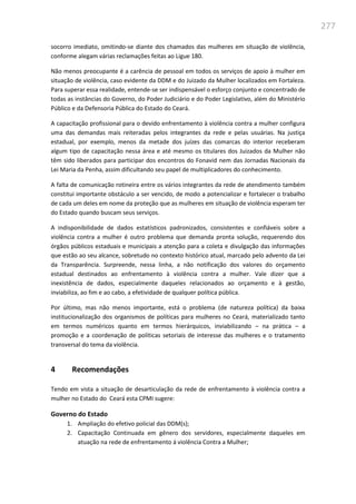 277
socorro imediato, omitindo-se diante dos chamados das mulheres em situação de violência,
conforme alegam várias reclamações feitas ao Ligue 180.
Não menos preocupante é a carência de pessoal em todos os serviços de apoio à mulher em
situação de violência, caso evidente da DDM e do Juizado da Mulher localizados em Fortaleza.
Para superar essa realidade, entende-se ser indispensável o esforço conjunto e concentrado de
todas as instâncias do Governo, do Poder Judiciário e do Poder Legislativo, além do Ministério
Público e da Defensoria Pública do Estado do Ceará.
A capacitação profissional para o devido enfrentamento à violência contra a mulher configura
uma das demandas mais reiteradas pelos integrantes da rede e pelas usuárias. Na justiça
estadual, por exemplo, menos da metade dos juízes das comarcas do interior receberam
algum tipo de capacitação nessa área e até mesmo os titulares dos Juizados da Mulher não
têm sido liberados para participar dos encontros do Fonavid nem das Jornadas Nacionais da
Lei Maria da Penha, assim dificultando seu papel de multiplicadores do conhecimento.
A falta de comunicação rotineira entre os vários integrantes da rede de atendimento também
constitui importante obstáculo a ser vencido, de modo a potencializar e fortalecer o trabalho
de cada um deles em nome da proteção que as mulheres em situação de violência esperam ter
do Estado quando buscam seus serviços.
A indisponibilidade de dados estatísticos padronizados, consistentes e confiáveis sobre a
violência contra a mulher é outro problema que demanda pronta solução, requerendo dos
órgãos públicos estaduais e municipais a atenção para a coleta e divulgação das informações
que estão ao seu alcance, sobretudo no contexto histórico atual, marcado pelo advento da Lei
da Transparência. Surpreende, nessa linha, a não notificação dos valores do orçamento
estadual destinados ao enfrentamento à violência contra a mulher. Vale dizer que a
inexistência de dados, especialmente daqueles relacionados ao orçamento e à gestão,
inviabiliza, ao fim e ao cabo, a efetividade de qualquer política pública.
Por último, mas não menos importante, está o problema (de natureza política) da baixa
institucionalização dos organismos de políticas para mulheres no Ceará, materializado tanto
em termos numéricos quanto em termos hierárquicos, inviabilizando – na prática – a
promoção e a coordenação de políticas setoriais de interesse das mulheres e o tratamento
transversal do tema da violência.
4 Recomendações
Tendo em vista a situação de desarticulação da rede de enfrentamento à violência contra a
mulher no Estado do Ceará esta CPMI sugere:
Governo do Estado
1. Ampliação do efetivo policial das DDM(s);
2. Capacitação Continuada em gênero dos servidores, especialmente daqueles em
atuação na rede de enfrentamento á violência Contra a Mulher;
 