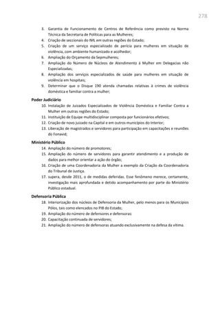 278
3. Garantia de Funcionamento de Centros de Referência como previsto na Norma
Técnica da Secretaria de Políticas para as Mulheres;
4. Criação de seccionais do IML em outras regiões do Estado;
5. Criação de um serviço especializado de perícia para mulheres em situação de
violência, com ambiente humanizado e acolhedor;
6. Ampliação do Orçamento da Sepmulheres;
7. Ampliação do Número de Núcleos de Atendimento á Mulher em Delegacias não
Especializadas;
8. Ampliação dos serviços especializados de saúde para mulheres em situação de
violência em hospitais;
9. Determinar que o Disque 190 atenda chamadas relativas à crimes de violência
doméstica e familiar contra a mulher;
Poder Judiciário
10. Instalação de Juizados Especializados de Violência Doméstica e Familiar Contra a
Mulher em outras regiões do Estado;
11. Instituição de Equipe multidisciplinar composta por funcionários efetivos;
12. Criação de novo juizado na Capital e em outros municípios do Interior;
13. Liberação de magistrados e servidores para participação em capacitações e reuniões
do Fonavid;
Ministério Público
14. Ampliação do número de promotores;
15. Ampliação do número de servidores para garantir atendimento e a produção de
dados para melhor orientar a ação do órgão;
16. Criação de uma Coordenadoria da Mulher a exemplo da Criação da Coordenadoria
do Tribunal de Justiça.
17. supera, desde 2011, o de medidas deferidas. Esse fenômeno merece, certamente,
investigação mais aprofundada e detido acompanhamento por parte do Ministério
Público estadual.
Defensoria Pública
18. Interiorização dos núcleos de Defensoria da Mulher, pelo menos para os Municípios
Pólos, tais como elencados no PIB do Estado;
19. Ampliação do número de defensores e defensoras:
20. Capacitação continuada de servidores;
21. Ampliação do número de defensoras atuando exclusivamente na defesa da vítima.
 