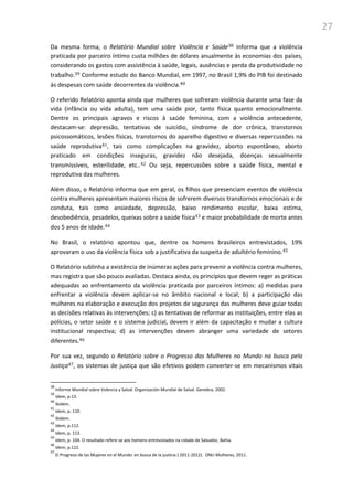 27
Da mesma forma, o Relatório Mundial sobre Violência e Saúde38 informa que a violência
praticada por parceiro íntimo custa milhões de dólares anualmente às economias dos países,
considerando os gastos com assistência à saúde, legais, ausências e perda da produtividade no
trabalho.39 Conforme estudo do Banco Mundial, em 1997, no Brasil 1,9% do PIB foi destinado
às despesas com saúde decorrentes da violência.40
O referido Relatório aponta ainda que mulheres que sofreram violência durante uma fase da
vida (infância ou vida adulta), tem uma saúde pior, tanto física quanto emocionalmente.
Dentre os principais agravos e riscos à saúde feminina, com a violência antecedente,
destacam-se: depressão, tentativas de suicídio, síndrome de dor crônica, transtornos
psicossomáticos, lesões físicas, transtornos do aparelho digestivo e diversas repercussões na
saúde reprodutiva41, tais como complicações na gravidez, aborto espontâneo, aborto
praticado em condições inseguras, gravidez não desejada, doenças sexualmente
transmissíveis, esterilidade, etc..42 Ou seja, repercussões sobre a saúde física, mental e
reprodutiva das mulheres.
Além disso, o Relatório informa que em geral, os filhos que presenciam eventos de violência
contra mulheres apresentam maiores riscos de sofrerem diversos transtornos emocionais e de
conduta, tais como ansiedade, depressão, baixo rendimento escolar, baixa estima,
desobediência, pesadelos, queixas sobre a saúde física43 e maior probabilidade de morte antes
dos 5 anos de idade.44
No Brasil, o relatório apontou que, dentre os homens brasileiros entrevistados, 19%
aprovaram o uso da violência física sob a justificativa da suspeita de adultério feminino.45
O Relatório sublinha a existência de inúmeras ações para prevenir a violência contra mulheres,
mas registra que são pouco avaliadas. Destaca ainda, os princípios que devem reger as práticas
adequadas ao enfrentamento da violência praticada por parceiros íntimos: a) medidas para
enfrentar a violência devem aplicar-se no âmbito nacional e local; b) a participação das
mulheres na elaboração e execução dos projetos de segurança das mulheres deve guiar todas
as decisões relativas às intervenções; c) as tentativas de reformar as instituições, entre elas as
polícias, o setor saúde e o sistema judicial, devem ir além da capacitação e mudar a cultura
institucional respectiva; d) as intervenções devem abranger uma variedade de setores
diferentes.46
Por sua vez, segundo o Relatório sobre o Progresso das Mulheres no Mundo na busca pela
Justiça47, os sistemas de justiça que são efetivos podem converter-se em mecanismos vitais
38
Informe Mundial sobre Volencia y Salud. Organización Mundial de Salud. Genebra, 2002.
39
Idem, p.13.
40
Ibidem.
41
Idem, p. 110.
42
Ibidem.
43
Idem, p.112.
44
Idem, p. 113.
45
Idem, p. 104. O resultado refere-se aos homens entrevistados na cidade de Salvador, Bahia.
46
Idem, p.122.
47
El Progreso de las Mujeres en el Mundo: en busca de la justicia ( 2011-2012). ONU Mulheres, 2011.
 