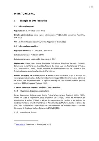 279
DISTRITO FEDERAL
1 Situação do Ente Federativo
1.1 Informações gerais
População: 2.570.160 (IBGE, Censo 2010)
Divisões administrativas: trinta regiões administrativas174
IDH: 0,844, o maior do País (IPEA,
IDH 2000)
PIB: 149.906 milhões de reais (IBGE, Contas Regionais do Brasil 2010)
1.2 Informações específicas
População feminina: 1.341.280 (IBGE, Censo 2010)
Data de assinatura do Pacto com a SPM:
Data de assinatura da repactuação: 5 de março de 2012
Regiões-polo: Plano Piloto, Gama, Brazlândia, Sobradinho, Planaltina, Paranoá, Ceilândia,
Samambaia, Santa Maria, São Sebastião, Recanto das Emas, Lago Sul, Riacho Fundo II, Varjão,
SCIA, Sobradinho II, Itapoã, Região Integrada de Desenvolvimento do DF, Federação dos
Trabalhadores na Agricultura Familiar do DF e Entorno.
Posição no ranking de violência contra a mulher: o Distrito Federal ocupa o 8º lugar no
ranking nacional, com a taxa de 5,8 homicídios femininos por 100 mil mulheres, taxa idêntica à
de Brasília, que se posiciona em 17º lugar no ranking das capitais mais violentas para as
mulheres (CEBELA, Mapa da Violência 2012).
1.3 Rede de Enfrentamento à Violência Contra a Mulher
1.3.1 Organismos de políticas para mulheres
Consta da estrutura do Governo do Distrito Federal a Secretaria de Estado da Mulher (SEM),
criada em 2011 e responsável pelos programas Casa Abrigo, Centro de Referência de
Atendimento à Mulher (CRAM) e Núcleo de Atendimento às Famílias e aos Autores de
Violência Doméstica e Central Telefônica de Atendimentos às Mulheres. Existe, no âmbito da
SEM, uma subsecretaria especializada no enfrentamento da violência contra a mulher
(Secretaria de Estado da Mulher, Documento CPMIVCM 086).
1.3.2 Conselhos de direitos
174
www.df.gov.br ,[acesso em 1º de março de 2013]
 