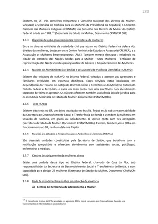 280
Existem, no DF, três conselhos relevantes: o Conselho Nacional dos Direitos da Mulher,
vinculado à Secretaria de Políticas para as Mulheres da Presidência da República; o Conselho
Nacional das Mulheres Indígenas (CONAMI); e o Conselho dos Direitos da Mulher do Distrito
Federal, criado em 1988.175
(Secretaria de Estado da Mulher, Documento CPMIVCM 086)
1.3.3 Organizações não governamentais feministas e de mulheres
Entre as diversas entidades da sociedade civil que atuam no Distrito Federal na defesa dos
direitos das mulheres, destacam-se: o Centro Feminista de Estudos e Assessoria (CFEMEA); a a
Associação de Mulheres Empreendedoras (AME). Também merece destaque a existência na
cidade de escritório das Nações Unidas para a Mulher - ONU Mulheres – Entidade de
representação das Nações Unidas para Igualdade de Gênero e Empoderamento das Mulheres.
1.3.4 Núcleos de Atendimento às Famílias e aos Autores de Violência Doméstica (NAFAVD)
Existem dez unidades de NAFAVD no Distrito Federal, voltadas a atender aos agressores e
familiares envolvidos em violência doméstica. Esses serviços estão localizados em
dependências do Tribunal de Justiça do Distrito Federal e Territórios e do Ministério Público do
Distrito Federal e Territórios e cada um deles conta com dois psicólogos para atendimento
separado de vítima e agressor. Os núcleos oferecem também assistência social e jurídica para
os atendidos (Secretaria de Estado da Mulher, Documento CPMIVCM 086).
1.3.5 Cras e Creas
Existem oito Creas no DF, um deles localizado em Brasília. Todos estão sob a responsabilidade
da Secretaria de Desenvolvimento Social e Transferência de Renda e atendem às mulheres em
situação de violência, em grupo ou isoladamente. O serviço conta com três advogados
(Secretaria de Estado da Mulher, Documento CPMIVCM 086). Existem, também, vinte CRAS em
funcionamento no DF, nenhum deles na Capital.
1.3.6 Núcleos de Estudos e Programas para Acidentes e Violência (NEPAV)
São dezesseis unidades constituídas pela Secretaria de Saúde, que trabalham com a
notificação compulsória e oferecem atendimento com assistentes sociais, psicólogos,
enfermeiros e médicos.
1.3.7 Centros de abrigamento de mulheres de rua
Existe uma unidade desse tipo no Distrito Federal, chamada de Casa da Flor, sob
responsabilidade da Secretaria de Desenvolvimento Social e Transferência de Renda, e com
capacidade para abrigar 27 mulheres (Secretaria de Estado da Mulher, Documento CPMIVCM
086).
1.3.8 Rede de atendimento à mulher em situação de violência
a) Centros de Referência de Atendimento à Mulher
175
O Conselho de Direitos do DF foi ampliado em agosto de 2011 e hoje é composto por 45 conselheiras, havendo nele
representantes de 23 entidades da sociedade civil.
 