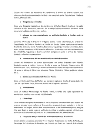 281
Existem dois Centros de Referência de Atendimento à Mulher no Distrito Federal, que
oferecem atendimentos psicológico, jurídico e de assistência social (Secretaria de Estado da
Mulher, CPMIVCM 086).
b) Delegacias especializadas
Existe uma Delegacia Especializada de Atendimento à Mulher (Deam), localizada na região
central de Brasília. Além disso, cada uma das 31 delegacias circunscricionais existentes no DF
possui uma Seção de Atendimento à Mulher.
c) Juizados ou varas especializadas em violência doméstica e familiar contra a
mulher
Conforme informação do Tribunal de Justiça do Distrito Federal e Territórios , há 19 Juizados
Especializados de Violência Doméstica e Familiar no Distrito Federal localizados em Brasília,
Brazilândia, Ceilândia, Gama, Planaltina, Sobradinho, Taguatinga, Paranoá, Samambaia, Santa
Maria, Núcleo Bandeirante e São Sebastião. Além disso, os Juizados Especiais Cíveis e Criminais
de Sobradinho, Taguatinga e Guará acumulam competência para os crimes de violência
doméstica e familiar contra mulheres
d) Promotorias ou Núcleos especializados no Ministério Público
Existem dez Promotorias de Justiça especializadas em crimes praticados com violência
doméstica contra a mulher: cinco em Brasília e cinco na Ceilândia. Existem outras 28
Promotorias de Justiça de atribuição mista que também atuam na área de violência doméstica.
Há, ainda, o Núcleo de Gênero do Ministério Público (Ministério Público, audiência pública
2012).
e) Núcleos especializados na Defensoria Pública
Existe um Núcleo de Defesa da Mulher, que atende às regiões de Brasília, Cruzeiro, Sudoeste,
Lago Sul, Lago Norte, Varjão, Estrutural, Guará, SIA, Octogonal e Noroeste.
f) Perícia forense
Existe um Instituto Médico Legal no Distrito Federal, havendo uma seção especilizada no
atendimento à mulher, com entrada individualizada.
g) Casas-abrigo
Existe uma casa-abrigo no Distrito Federal, em local sigiloso, com capacidade para receber até
sessenta pessoas, entre mulheres e dependentes. A casa conta com cuidadores e oferece
atendimento psicológico, jurídico e de assistência social. O encaminhamento para o serviço é
feito pela Deam e pelas varas de violência doméstica e juizados especiais criminais que
acumulam essa competência (Secretaria de Estado da Mulher, Doc. CPMIVCM 086).
h) Serviços de atenção à saúde das mulheres em situação de violência
Existem catorze serviços do gênero no DF: os Hospitais Regionais da Asa Norte, da Asa Sul, de
Taguatinga, de Sobradinho, de Planaltina, de Ceilândia, do Guará, do Paranoá, de Brazlândia,
 