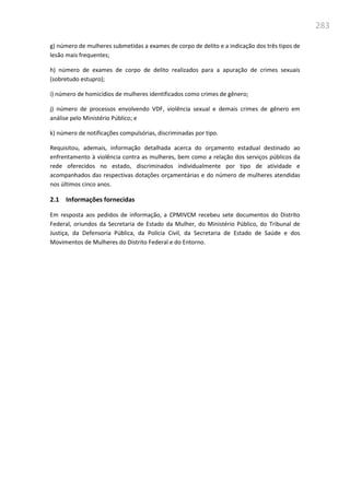 283
g) número de mulheres submetidas a exames de corpo de delito e a indicação dos três tipos de
lesão mais frequentes;
h) número de exames de corpo de delito realizados para a apuração de crimes sexuais
(sobretudo estupro);
i) número de homicídios de mulheres identificados como crimes de gênero;
j) número de processos envolvendo VDF, violência sexual e demais crimes de gênero em
análise pelo Ministério Público; e
k) número de notificações compulsórias, discriminadas por tipo.
Requisitou, ademais, informação detalhada acerca do orçamento estadual destinado ao
enfrentamento à violência contra as mulheres, bem como a relação dos serviços públicos da
rede oferecidos no estado, discriminados individualmente por tipo de atividade e
acompanhados das respectivas dotações orçamentárias e do número de mulheres atendidas
nos últimos cinco anos.
2.1 Informações fornecidas
Em resposta aos pedidos de informação, a CPMIVCM recebeu sete documentos do Distrito
Federal, oriundos da Secretaria de Estado da Mulher, do Ministério Público, do Tribunal de
Justiça, da Defensoria Pública, da Polícia Civil, da Secretaria de Estado de Saúde e dos
Movimentos de Mulheres do Distrito Federal e do Entorno.
 