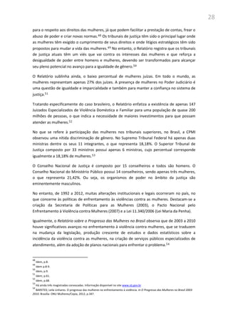 28
para o respeito aos direitos das mulheres, já que podem facilitar a prestação de contas, frear o
abuso de poder e criar novas normas.48 Os tribunais de justiça têm sido o principal lugar onde
as mulheres têm exigido o cumprimento de seus direitos e onde litígios estratégicos têm sido
propostos para mudar a vida das mulheres.49 No entanto, o Relatório registra que os tribunais
de justiça atuais têm um viés que vai contra os interesses das mulheres e que reforça a
desigualdade de poder entre homens e mulheres, devendo ser transformados para alcançar
seu pleno potencial no avanço para a igualdade de gênero.50
O Relatório sublinha ainda, o baixo percentual de mulheres juízas. Em todo o mundo, as
mulheres representam apenas 27% dos juízes. A presença de mulheres no Poder Judiciário é
uma questão de igualdade e imparcialidade e também para manter a confiança no sistema de
justiça.51
Tratando especificamente do caso brasileiro, o Relatório enfatiza a existência de apenas 147
Juizados Especializados de Violência Doméstica e Familiar para uma população de quase 200
milhões de pessoas, o que indica a necessidade de maiores investimentos para que possam
atender as mulheres.52
No que se refere à participação das mulheres nos tribunais superiores, no Brasil, a CPMI
observou uma nítida discriminação de gênero. No Supremo Tribunal Federal há apenas duas
ministras dentre os seus 11 integrantes, o que representa 18,18%. O Superior Tribunal de
Justiça composto por 33 ministros possui apenas 6 ministras, cujo percentual corresponde
igualmente a 18,18% de mulheres.53
O Conselho Nacional de Justiça é composto por 15 conselheiros e todos são homens. O
Conselho Nacional do Ministério Público possui 14 conselheiros, sendo apenas três mulheres,
o que representa 21,42%. Ou seja, os organismos de poder no âmbito da justiça são
eminentemente masculinos.
No entanto, de 1992 a 2012, muitas alterações institucionais e legais ocorreram no país, no
que concerne às políticas de enfrentamento às violências contra as mulheres. Destacam-se a
criação da Secretaria de Políticas para as Mulheres (2003), o Pacto Nacional pelo
Enfrentamento à Violência contra Mulheres (2007) e a Lei 11.340/2006 (Lei Maria da Penha).
Igualmente, o Relatório sobre o Progresso das Mulheres no Brasil observa que de 2003 a 2010
houve significativos avanços no enfrentamento à violência contra mulheres, que se traduzem
na mudança da legislação, produção crescente de estudos e dados estatísticos sobre a
incidência da violência contra as mulheres, na criação de serviços públicos especializados de
atendimento, além da adoção de planos nacionais para enfrentar o problema.54
48
Idem, p.8.
49
Idem p.8-9.
50
Idem, p.9.
51
Idem, p.61.
52
Idem, p.68.
53
Há ainda três magistradas convocadas. Informação disponível no site www.stj.gov.br
54
BARSTED, Leila Linhares. O progresso das mulheres no enfrentamento à violência. In O Progresso das Mulheres no Brasil 2003-
2010. Brasília: ONU Mulheres/Cepia, 2012, p.347.
 
