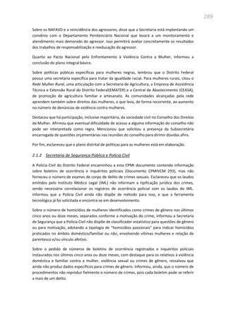 289
Sobre os NAFAVD e a reincidência dos agressores, disse que a Secretaria está implantando um
convênio com o Departamento Penitenciário Nacional que levará a um monitoramento e
atendimento mais demorado do agressor. Isso permitirá avaliar concretamente os resultados
dos trabalhos de responsabilização e reeducação do agressor.
Quanto ao Pacto Nacional pelo Enfrentamento à Violência Contra a Mulher, informou a
conclusão do plano integral básico.
Sobre políticas públicas específicas para mulheres negras, lembrou que o Distrito Federal
possui uma secretaria específica para tratar da igualdade racial. Para mulheres rurais, citou o
Rede Mulher Rural, uma articulação com a Secretaria de Agricultura, a Empresa de Assistência
Técnica e Extensão Rural do Distrito Federal(EMATER) e a Central de Abastecimento (CEASA),
de promoção de agricultura familiar e artesanato. As comunidades alcançadas pela rede
aprendem também sobre direitos das mulheres, o que leva, de forma recorrente, ao aumento
no número de denúncias de violência contra mulheres.
Destacou que há participação, inclusive majoritária, da sociedade civil no Conselho dos Direitos
da Mulher. Afirmou que eventual dificuldade de acesso a alguma informação do conselho não
pode ser interpretada como regra. Mencionou que solicitou a presença da Subsecretária
encarregada de questões orçamentárias nas reuniões do conselho para dirimir dúvidas afins.
Por fim, esclareceu que o plano distrital de políticas para as mulheres está em elaboração.
2.1.2 Secretaria de Segurança Pública e Polícia Civil
A Polícia Civil do Distrito Federal encaminhou a esta CPMI documento contendo informação
sobre boletins de ocorrência e inquéritos policiais (Documento CPMIVCM 293), mas não
forneceu o número de exames de corpo de delito de crimes sexuais. Esclareceu que os laudos
emitidos pelo Instituto Médico Legal (IML) não informam a tipificação jurídica dos crimes,
sendo necessário correlacionar os registros de ocorrência policial com os laudos do IML.
Informou que a Polícia Civil ainda não dispõe de método para isso, e que a ferramenta
tecnológica já foi solicitada e encontra-se em desenvolvimento.
Sobre o número de homicídios de mulheres identificados como crimes de gênero nos últimos
cinco anos ou doze meses, separados conforme a motivação do crime, informou a Secretaria
de Segurança que a Polícia Civil não dispõe de classificador estatístico para questões de gênero
ou para motivação, adotando a tipologia de “homicídios passionais” para indicar homicídios
praticados no âmbito doméstico/familiar ou não, envolvendo vítimas mulheres e relação de
parentesco e/ou vínculo afetivo.
Sobre o pedido de números de boletins de ocorrência registrados e inquéritos policiais
instaurados nos últimos cinco anos ou doze meses, com destaque para os relativos à violência
doméstica e familiar contra a mulher, violência sexual ou crimes de gênero, ressalvou que
ainda não produz dados específicos para crimes de gênero. Informou, ainda, que o número de
procedimentos não reproduz fielmente o número de crimes, pois cada boletim pode se referir
a mais de um delito.
 