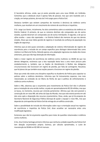293
O Secretário afirmou, ainda, que já existe previsão para uma nova DEAM, em Ceilândia.
Comentou que o obstáculo atual é apenas falta de pessoal, mas que será resolvido com a
criação, em tempo próximo, de mais de 3 mil cargos para a Polícia Civil.
Destacou também que existem campanhas de incentivo à denúncia da violência contra
mulheres, que resultam em um crescimento do número de ocorrências e inquéritos.
O Sr. Jorge Luiz Xavier, inicialmente, fez dois comentários sobre as estatísticas de violência no
Distrito Federal. O primeiro, de que os números distritais são comparados aos de outros
estados, quando deveriam ser comparados aos de outras metrópoles. O segundo, o de que as
cifras ocultas – casos não reportados – no Distrito Federal são menores do que nos demais
estados. Disse que esse índice grande de registros é resultado da confiança da população nos
órgãos de segurança.
Informou que já está quase concluída a adaptação do sistema informatizado de registro de
ocorrências para a inclusão de um campo específico para distinguir determinado fato como
relativo à Lei Maria da Penha, faltando apenas uma adaptação regressiva nos dados dos meses
anteriores, para que não haja distorção de informação.
Sobre o maior registro de ocorrências de violência contra mulheres na DEAM do que nas
demais delegacias, esclareceu que a boa reputação desta leva a uma maior procura pelo
estabelecimento e, também, que as Seções de Atendimento à Mulher das delegacias
circunscricionais não funcionam em regime de plantão, por falta de contingente. Ressalvou
que há planos de que também essas seções passem a funcionar em regime de plantão.
Disse que ainda não existe uma disciplina específica na Academia de Polícia para capacitar os
policias sobre a violência doméstica. Informou que há treinamentos esparsos, mas mais
relacionados ao conteúdo da Lei Maria da Penha do que à política de enfrentamento à
violência contra mulheres.
Sobre o IML, observou que o orçamento para investimento da Polícia Civil não é suficiente
para a instalação de uma versão melhor, orçada em aproximadamente R$ 30 milhões, mas que
se busca, no momento, recursos por emenda parlamentar. Afirmou que não será possível a
construção de um novo IML até antes da Copa do Mundo, mas que este estaria pronto em até
dois anos após a disposição dos recursos orçamentários. Disse, ainda, que já há proposta da
Secretaria Nacional de Segurança Pública (Senasp) de ajudar a equipar o novo IML, mas que
depende da contrapartida da Polícia Civil de entrega de um edifício construído.
Sobre a possibilidade de inclusão de informações sobre raça e orientação sexual nos registros
de ocorrências e inquéritos da Polícia Civil, disse acreditar ser necessária antes uma
modificação legislativa.
Esclareceu que não há orçamento específico para tratar de questões relacionadas à violência
contra mulheres.
A Sra. Ana Cristina Santiago primeiro informou que nenhuma unidade específica da Polícia Civil
tem dotação orçamentária própria. Estimou, por cálculos aproximados, o custo de
manutenção da DEAM em R$ 500 mil mensais.
 
