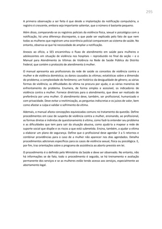 295
A primeira observação a ser feita é que desde a implantação da notificação compulsória, o
registro é crescente, embora seja importante salientar, que o número é bastante pequeno.
Além disso, comparando-se os registros policiais da violência física, sexual e psicológica com a
notificação, há uma diferença discrepante, o que pode ser explicado pelo fato de que nem
todas as mulheres que registram uma ocorrência policial comparecem ao sistema de saúde. No
entanto, observa-se que há necessidade de ampliar a notificação.
Anexos ao ofício, a SES encaminhou o fluxo de atendimento em saúde para mulheres e
adolescentes em situação de violência nos hospitais – reproduzido no final da seção – e o
Manual para Atendimento às Vítimas de Violência na Rede de Saúde Pública do Distrito
Federal, que contém o protocolo de atendimento à mulher.
O manual apresenta aos profissionais da rede de saúde os conceitos de violência contra a
mulher e de violência doméstica; os danos causados às vítimas; estatísticas sobre a dimensão
do problema; a complexidade do fenômeno; um histórico da desigualdade de gênero; as várias
formas de violência; as dificuldades da vítima na procura por ajuda; e as várias maneiras de
enfrentamento do problema. Enumera, de forma simples e acessível, os indicadores de
violência contra a mulher. Fornece diretrizes para o atendimento, que deve ser realizado de
preferência por uma mulher. O atendimento deve, também, ser profissional, humanizado e
com privacidade. Deve evitar a revitimização, as perguntas indiscretas e os juízos de valor, bem
como afastar a culpa e validar o sofrimento da vítima.
Ademais, o manual afasta concepções equivocadas comuns no tratamento da questão. Define
procedimentos em caso de suspeita de violência contra a mulher, ensinando, ao profissional,
as formas diretas e indiretas de questionamento à vítima, como fazê-la entender seu problema
e as dificuldades que tem para sair da situação abusiva, como ajudá-la a mapear a rede de
suporte social que dispõe e os riscos a que está submetida. Ensina, também, a ajudar a vítima
a elaborar um plano de segurança. Define que o profissional deve agendar 3 a 5 retornos e
combinar providências para o caso de a mulher não aparecer nos dias agendados. Detalha
procedimentos adicionais específicos para os casos de violência sexual, física ou psicológica. E,
por fim, traz orientações sobre o programa de assistência ao aborto previsto em lei.
O procedimento é o definido pelo Ministério da Saúde e deve ser observado. No entanto, não
há informações se de fato, todo o procedimento é seguido, se há treinamento e avaliação
permanente dos serviços e se as mulheres estão tendo acesso aos serviços, especialmente ao
abortamento legal.
 