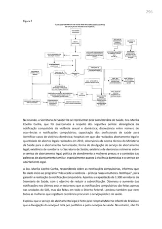 296
Figura 2
Na reunião, a Secretaria de Saúde fez-se representar pela Subsecretária de Saúde, Sra. Marília
Coelho Cunha, que foi questionada a respeito dos seguintes pontos: abrangência da
notificação compulsória da violência sexual e doméstica; discrepância entre número de
ocorrências e notificações compulsórias; capacitação dos profissionais de saúde para
identificar casos de violência doméstica; hospitais em que são realizados abortamento legal e
quantidade de abortos legais realizados em 2011; observância da norma técnica do Ministério
da Saúde para o abortamento humanizado; forma de divulgação do serviço de abortamento
legal; existência de ouvidoria na Secretaria de Saúde; existência de denúncias rotineiras sobre
o serviço de abortamento legal; política de atendimento a mulheres presas; e o conteúdo das
palestras de planejamento familiar, especialmente quanto à violência doméstica e o serviço de
abortamento legal.
A Sra. Marília Coelho Cunha, respondendo sobre as notificações compulsórias, informou que
foi dado início ao programa “Não aceite a violência – proteja nossas mulheres. Notifique”, para
garantir a realização da notificação compulsória. Apontou a capacitação de 1.300 servidores da
Secretaria de Saúde, com o objetivo de reduzir a subnotificação. Observou o aumento das
notificações nos últimos anos e esclareceu que as notificações compulsórias são feitas apenas
nas unidades do SUS, mas são feitas em todo o Distrito Federal. Lembrou também que nem
todas as mulheres que registram ocorrência procuram o serviço público de saúde.
Explicou que o serviço de abortamento legal é feito pelo Hospital Materno Infantil de Brasília e
que a divulgação do serviço é feita por panfletos e pelos serviços de saúde. No entanto, não foi
 