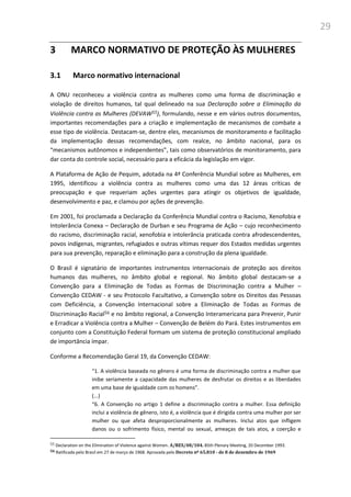 29
3 MARCO NORMATIVO DE PROTEÇÃO ÀS MULHERES
3.1 Marco normativo internacional
A ONU reconheceu a violência contra as mulheres como uma forma de discriminação e
violação de direitos humanos, tal qual delineado na sua Declaração sobre a Eliminação da
Violência contra as Mulheres (DEVAW55), formulando, nesse e em vários outros documentos,
importantes recomendações para a criação e implementação de mecanismos de combate a
esse tipo de violência. Destacam-se, dentre eles, mecanismos de monitoramento e facilitação
da implementação dessas recomendações, com realce, no âmbito nacional, para os
“mecanismos autônomos e independentes”, tais como observatórios de monitoramento, para
dar conta do controle social, necessário para a eficácia da legislação em vigor.
A Plataforma de Ação de Pequim, adotada na 4ª Conferência Mundial sobre as Mulheres, em
1995, identificou a violência contra as mulheres como uma das 12 áreas críticas de
preocupação e que requeriam ações urgentes para atingir os objetivos de igualdade,
desenvolvimento e paz, e clamou por ações de prevenção.
Em 2001, foi proclamada a Declaração da Conferência Mundial contra o Racismo, Xenofobia e
Intolerância Conexa – Declaração de Durban e seu Programa de Ação – cujo reconhecimento
do racismo, discriminação racial, xenofobia e intolerância praticada contra afrodescendentes,
povos indígenas, migrantes, refugiados e outras vítimas requer dos Estados medidas urgentes
para sua prevenção, reparação e eliminação para a construção da plena igualdade.
O Brasil é signatário de importantes instrumentos internacionais de proteção aos direitos
humanos das mulheres, no âmbito global e regional. No âmbito global destacam-se a
Convenção para a Eliminação de Todas as Formas de Discriminação contra a Mulher –
Convenção CEDAW - e seu Protocolo Facultativo, a Convenção sobre os Direitos das Pessoas
com Deficiência, a Convenção Internacional sobre a Eliminação de Todas as Formas de
Discriminação Racial56 e no âmbito regional, a Convenção Interamericana para Prevenir, Punir
e Erradicar a Violência contra a Mulher – Convenção de Belém do Pará. Estes instrumentos em
conjunto com a Constituição Federal formam um sistema de proteção constitucional ampliado
de importância ímpar.
Conforme a Recomendação Geral 19, da Convenção CEDAW:
“1. A violência baseada no gênero é uma forma de discriminação contra a mulher que
inibe seriamente a capacidade das mulheres de desfrutar os direitos e as liberdades
em uma base de igualdade com os homens”.
(...)
“6. A Convenção no artigo 1 define a discriminação contra a mulher. Essa definição
inclui a violência de gênero, isto é, a violência que é dirigida contra uma mulher por ser
mulher ou que afeta desproporcionalmente as mulheres. Inclui atos que infligem
danos ou o sofrimento físico, mental ou sexual, ameaças de tais atos, a coerção e
55 Declaration on the Elimination of Violence against Women. A/RES/48/104. 85th Plenary Meeting, 20 December 1993.
56 Ratificada pelo Brasil em 27 de março de 1968. Aprovada pelo Decreto nº 65.810 - de 8 de dezembro de 1969
 