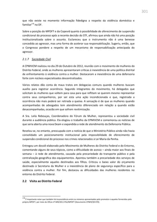 301
que não existe no momento informação fidedigna a respeito da violência doméstica e
familiar178
no DF.
Sobre a posição do MPDFT e da Copevid quanto à possibilidade de oferecimento de suspensão
condicional do processo após a recente decisão do STF, afirmou que ainda não há uma posição
institucionalizada sobre o assunto. Esclareceu que o instrumento não é uma benesse
concedida ao agressor, mas uma forma de acelerar sua responsabilização. Sugeriu, então, que
o Congresso pondere a respeito de um mecanismo de responsabilização antecipada do
agressor.
2.1.7 Sociedade Civil
A CPMIVCM realizou no dia 29 de Outubro de 2012, reunião com o movimento de mulheres do
Distrito Federal, onde as mulheres apresentaram críticas à inexistência de uma política distrital
de enfrentamento à violência contra a mulher. Destacaram a inexistência de uma defensoria
forte com núcleos especializados descentralizados.
Vários relatos dão conta de maus tratos em delegacias comuns quando mulheres buscam
auxílio para registrar ocorrência. Segundo integrantes do movimento, há delegados que
solicitam às mulheres que voltem para casa para que reflitam se querem mesmo representar
contra seus companheiros, por ser esta uma ação incondicionada e que, registrada a
ocorrência não mais poderá ser retirada a queixa. A sensação é de que as mulheres quando
acompanhadas de advogados tem atendimento diferenciado em relação a quando estão
desacompanhadas, ocasião em que sofrem revitimização.
A Sra. Leila Rebouças, Coordenadora do Fórum da Mulher, representou a sociedade civil
durante a audiência pública. Ela elogiou o trabalho da CPMIVCM e comemorou as notícias de
que seria aberta uma nova Deam e expandida a rede de atendimento da Defensoria Pública.
Revelou-se, no entanto, preocupada com a notícia de que o Ministério Público ainda não havia
consolidado um posicionamento institucional pela impossibilidade de oferecimento de
suspensão condicional do processo nos crimes relacionados à Lei Maria da Penha.
Entregou um dossiê elaborado pelo Movimento de Mulheres do Distrito Federal e do Entorno,
comentando alguns de seus tópicos, como a dificuldade de acesso – ainda maior aos finais de
semana – à rede de atendimento, causada pela precariedade do transporte público e pela
centralização geográfica dos equipamentos. Apontou também a precariedade dos serviços de
saúde, especialmente aqueles destinados aos filhos. Criticou o baixo valor do orçamento
destinado à Secretaria da Mulher e a inexistência de plano de segurança específico para a
violência contra a mulher. Por fim, destacou as dificuldades das mulheres residentes no
entorno do Distrito Federal.
2.2 Visita ao Distrito Federal
178
É importante notar que também há inconsistência entre os números apresentados pelo promotor e aqueles fornecidos pelo
próprio MPDFT, por meio do Ofício nº 609/2011-PGJ/MPDFT (Documento CPMIVCM 070).
 