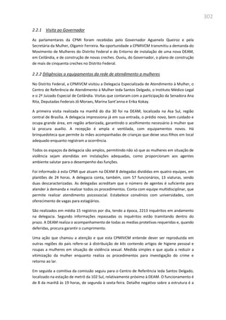 302
2.2.1 Visita ao Governador
As parlamentares da CPMI foram recebidas pelo Governador Aguenelo Queiroz e pela
Secretária da Mulher, Olgamir Ferreira. Na oportunidade a CPMIVCM transmitiu a demanda do
Movimento de Mulheres do Distrito Federal e do Entorno de instalação de uma nova DEAM,
em Ceilândia, e de construção de novas creches. Ouviu, do Governador, o plano de construção
de mais de cinquenta creches no Distrito Federal.
2.2.2 Diligências a equipamentos da rede de atendimento a mulheres
No Distrito Federal, a CPMIVCM visitou a Delegacia Especializada de Atendimento à Mulher, o
Centro de Referência de Atendimento à Mulher Ieda Santos Delgado, o Instituto Médico Legal
e o 2º Juizado Especial de Ceilândia. Visitas que contaram com a participação da Senadora Ana
Rita, Deputadas Federais Jô Moraes, Marina Sant’anna e Erika Kokay.
A primeira visita realizada na manhã do dia 30 foi na DEAM, localizada na Asa Sul, região
central de Brasília. A delegacia impressiona já em sua entrada, o prédio novo, bem cuidado e
ocupa grande área, em região arborizada, garantindo o acolhimento necessário à mulher que
lá procura auxílio. A recepção é ampla e ventilada, com equipamentos novos. Há
brinquedoteca que permite às mães acompanhadas de crianças que deixe seus filhos em local
adequado enquanto registram a ocorrência.
Todos os espaços da delegacia são amplos, permitindo não só que as mulheres em situação de
violência sejam atendidas em instalações adequadas, como proporcionam aos agentes
ambiente salutar para o desempenho das funções.
Foi informado à esta CPMI que atuam na DEAM 8 delegadas divididas em quatro equipes, em
plantões de 24 horas. A delegacia conta, também, com 57 funcionários, 13 viaturas, sendo
duas descaracterizadas. As delegadas acreditam que o número de agentes é suficiente para
atender à demanda e realizar todos os procedimentos. Conta com equipe multidisciplinar, que
permite realizar atendimento psicossocial. Estabelece convênios com universidades, com
oferecimento de vagas para estagiários.
São realizados em média 15 registros por dia, tendo a época, 2213 inquéritos em andamento
na delegacia. Segundo informações repassadas os inquéritos estão tramitando dentro do
prazo. A DEAM realiza o acompanhamento de todas as medias protetivas requeridas e, quando
deferidas, procura garantir o cumprimento.
Uma ação que chamou a atenção e que esta CPMIVCM entende dever ser reproduzida em
outras regiões do país refere-se à distribuição de kits contendo artigos de higiene pessoal e
roupas a mulheres em situação de violência sexual. Medida simples e que ajuda a reduzir a
vitimização da mulher enquanto realiza os procedimentos para investigação do crime e
retorno ao lar.
Em seguida a comitiva da comissão seguiu para o Centro de Referência Ieda Santos Delgado,
localizado na estação de metrô da 102 Sul, relativamente próximo à DEAM. O funcionamento é
de 8 da manhã às 19 horas, de segunda à sexta-feira. Detalhe negativo sobre a estrutura é a
 