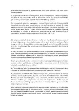 303
própria distribuição espacial do equipamento que não é muito acolhedora, não muito ampla,
com salas exíguas.
A equipe conta com duas assistentes jurídicas, duas assistentes sociais, uma psicóloga e três
servidores da área administrativa. Além do atendimento pessoal, são realizados atendimento
por telefone, pelo número 156, opção 6. São atendidas 60 ligações diárias.
No início da tarde a comitiva seguiu para o Instituto Médico Legal, onde foi constatada há
necessidade de melhoria do espaço físico, de mais profissionais e de aquisição de novos
equipamentos mais modernos de modo a facilitar a realização mais precisa dos laudos e em
menor tempo. Já em relação à visita à DEAM, a CPMIVCM elogiou as instalações físicas, os
profissionais e os métodos de atendimento, registrando que a DEAM do Distrito Federal
deveria servir de referência para equipamentos similares em todo o País.
Há serviço especializado de atendimento à mulher em situação de violência sexual, com
entrada independente e humanizada, mas que não se pode considerar acolhedora. Neste
serviço as mulheres são atendidas sempre com a presença de uma enfermeira. São atendidas
entre 5 e 6 mulheres por dia. Aproximadamente 40% dos exames de DNA são relativos à
violência sexual.
A coleta de material para análise sempre é feita no IML, a não ser em casos emergenciais que
pode haver deslocamento de equipe ao hospital para realização da coleta. Foi informado que o
sistema informatizado permite que os laudos dos atendimentos fiquem imediatamente
disponibilizados para o sistema de segurança pública.
Foram apresentadas demandas por maiores investimentos na aquisição de equipamentos de
modo a manter a qualidade dos serviços prestados e aumentar o número de funcionários,
através da realização de concurso público.
Por fim, a CPMIVCM deslocou-se para a cidade-satélite da Ceilândia, para realizar diligência no
2º Juizado de Violência Doméstica. Instalada em um prédio que atende à demanda.
O juizado recebe em média de 250 a 300 processos por mês e, aproximadamente, 5% destes é
relativo a crianças e adolescentes. Segundo o juiz titular Daniel Carnacchioni, todo conflito
familiar está sendo transferido para a vara, aumentando o trabalho desnecessariamente.
Informou, também, que o tempo médio para conclusão dos processos é de dois anos, um
tempo considerado muito longo e que pode colocar em risco a punição aos agressores e razão
de prescrições, por exemplo.
Com relação aos requerimentos de MPU(s), salientou que são analisados em no máximo 24
horas. Quando há solicitação de afastamento do lar, a medida é deferida em 2 ou 3 dias e, sem
ser marcada audiência para confirmar a necessidade da medida. A audiência de confirmação
só existe quando haverá indeferimento da medida. O percentual de MPU(s) concedidas está na
ordem de 70 a 80%.
 