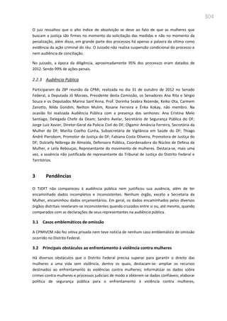 304
O juiz ressaltou que o alto índice de absolvição se deve ao fato de que as mulheres que
buscam a justiça são firmes no momento da solicitação das medidas e não no momento da
penalização, além disso, em grande parte dos processos há apenas a palavra da vítima como
evidência da ação criminal do réu. O Juizado não realiza suspensão condicional do processo e
nem audiência de conciliação.
No juizado, a época da diligência, aproximadamente 95% dos processos eram datados de
2012. Sendo 99% de ações penais.
2.2.3 Audiência Pública
Participaram da 28ª reunião da CPMI, realizada no dia 31 de outubro de 2012 no Senado
Federal, a Deputada Jô Moraes, Presidente desta Comissão, os Senadores Ana Rita e Sérgio
Souza e os Deputados Marina Sant’Anna, Prof. Dorinha Seabra Rezende, Keiko Ota, Carmem
Zanotto, Nilda Gondim, Neilton Mulim, Rosane Ferreira e Érika Kokay, não membro. Na
ocasião foi realizada Audiência Pública com a presença dos senhores: Ana Cristina Melo
Santiago, Delegada Chefe da Deam; Sandro Avelar, Secretário de Segurança Pública do DF;
Jorge Luiz Xavier, Diretor-Geral da Polícia Civil do DF; Olgamir Amância Ferreira, Secretária da
Mulher do DF; Marília Coelho Cunha, Subsecretária de Vigilância em Saúde do DF; Thiago
André Pierobom, Promotor de Justiça do DF; Fabiana Costa Oliveira, Promotora de Justiça do
DF; Dulcielly Nóbrega de Almeida, Defensora Pública, Coordenadora do Núcleo de Defesa da
Mulher, e Leila Rebouças, Representante do movimento de mulheres. Destaca-se, mais uma
vez, a ausência não justificada de representante do Tribunal de Justiça do Distrito Federal e
Territórios.
3 Pendências
O TJDFT não compareceu à audiência pública nem justificou sua ausência, além de ter
encaminhado dados incompletos e inconsistentes. Nenhum órgão, exceto a Secretaria da
Mulher, encaminhou dados orçamentários. Em geral, os dados encaminhados pelos diversos
órgãos distritais revelaram-se inconsistentes quando cruzados entre si ou, até mesmo, quando
comparados com as declarações de seus representantes na audiência pública.
3.1 Casos emblemáticos de omissão
A CPMIVCM não fez oitiva privada nem teve notícia de nenhum caso emblemático de omissão
ocorrido no Distrito Federal.
3.2 Principais obstáculos ao enfrentamento à violência contra mulheres
Há diversos obstáculos que o Distrito Federal precisa superar para garantir o direito das
mulheres a uma vida sem violência, dentre os quais, destacam-se: ampliar os recursos
destinados ao enfrentamento às violências contra mulheres; informatizar os dados sobre
crimes contra mulheres e processos judiciais de modo a obterem-se dados confiáveis; elaborar
política de segurança pública para o enfrentamento à violência contra mulheres,
 
