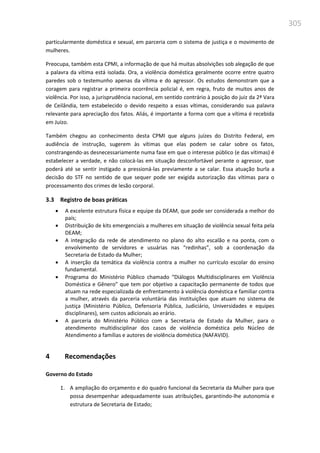 305
particularmente doméstica e sexual, em parceria com o sistema de justiça e o movimento de
mulheres.
Preocupa, também esta CPMI, a informação de que há muitas absolvições sob alegação de que
a palavra da vítima está isolada. Ora, a violência doméstica geralmente ocorre entre quatro
paredes sob o testemunho apenas da vítima e do agressor. Os estudos demonstram que a
coragem para registrar a primeira ocorrência policial é, em regra, fruto de muitos anos de
violência. Por isso, a jurisprudência nacional, em sentido contrário à posição do juiz da 2ª Vara
de Ceilândia, tem estabelecido o devido respeito a essas vítimas, considerando sua palavra
relevante para apreciação dos fatos. Aliás, é importante a forma com que a vítima é recebida
em Juízo.
Também chegou ao conhecimento desta CPMI que alguns juízes do Distrito Federal, em
audiência de instrução, sugerem às vítimas que elas podem se calar sobre os fatos,
constrangendo-as desnecessariamente numa fase em que o interesse público (e das vítimas) é
estabelecer a verdade, e não colocá-las em situação desconfortável perante o agressor, que
poderá até se sentir instigado a pressioná-las previamente a se calar. Essa atuação burla a
decisão do STF no sentido de que sequer pode ser exigida autorização das vítimas para o
processamento dos crimes de lesão corporal.
3.3 Registro de boas práticas
 A excelente estrutura física e equipe da DEAM, que pode ser considerada a melhor do
país;
 Distribuição de kits emergenciais a mulheres em situação de violência sexual feita pela
DEAM;
 A integração da rede de atendimento no plano do alto escalão e na ponta, com o
envolvimento de servidores e usuárias nas “redinhas”, sob a coordenação da
Secretaria de Estado da Mulher;
 A inserção da temática da violência contra a mulher no currículo escolar do ensino
fundamental.
 Programa do Ministério Público chamado “Diálogos Multidisciplinares em Violência
Doméstica e Gênero” que tem por objetivo a capacitação permanente de todos que
atuam na rede especializada de enfrentamento à violência doméstica e familiar contra
a mulher, através da parceria voluntária das instituições que atuam no sistema de
justiça (Ministério Público, Defensoria Pública, Judiciário, Universidades e equipes
disciplinares), sem custos adicionais ao erário.
 A parceria do Ministério Público com a Secretaria de Estado da Mulher, para o
atendimento multidisciplinar dos casos de violência doméstica pelo Núcleo de
Atendimento a famílias e autores de violência doméstica (NAFAVID).
4 Recomendações
Governo do Estado
1. A ampliação do orçamento e do quadro funcional da Secretaria da Mulher para que
possa desempenhar adequadamente suas atribuições, garantindo-lhe autonomia e
estrutura de Secretaria de Estado;
 