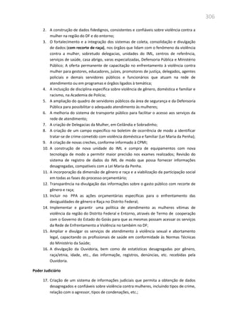 306
2. A construção de dados fidedignos, consistentes e confiáveis sobre violência contra a
mulher na região do DF e do entorno;
3. O fortalecimento e a integração dos sistemas de coleta, consolidação e divulgação
de dados (com recorte de raça), nos órgãos que lidam com o fenômeno da violência
contra a mulher, sobretudo delegacias, unidades do IML, centros de referência,
serviços de saúde, casa abrigo, varas especializadas, Defensoria Pública e Ministério
Público; A oferta permanente de capacitação no enfrentamento à violência contra
mulher para gestores, educadores, juízes, promotores de justiça, delegados, agentes
policiais e demais servidores públicos e funcionários que atuam na rede de
atendimento ou em programas e órgãos ligados à temática;
4. A inclusção de disciplina específica sobre violência de gênero, doméstica e familiar e
racismo, na Academia de Polícia;
5. A ampliação do quadro de servidores públicos da área de segurança e da Defensoria
Pública para possibilitar o adequado atendimento às mulheres;
6. A melhoria do sistema de transporte público para facilitar o acesso aos serviços da
rede de atendimento;
7. A criação de Delegacias da Mulher, em Ceilândia e Sobradinho;
8. A criação de um campo específico no boletim de ocorrência de modo a identificar
tratar-se de crime cometido com violência doméstica e familiar (Lei Maria da Penha);
9. A criação de novas creches, conforme informado à CPMI;
10. A construção de nova unidade do IML e compra de equipamentos com nova
tecnologia de modo a permitir maior precisão nos exames realizados; Revisão do
sistema de registro de dados do IML de modo que possa fornecer informações
desagregadas, compatíveis com a Lei Maria da Penha.
11. A incorporação da dimensão de gênero e raça e a viabilização da participação social
em todas as fases do processo orçamentário;
12. Transparência na divulgação das informações sobre o gasto público com recorte de
gênero e raça;
13. Incluir no PPA as ações orçamentárias específicas para o enfrentamento das
desigualdades de gênero e Raça no Distrito Federal;
14. Implementar e garantir uma política de atendimento as mulheres vítimas de
violência da região do Distrito Federal e Entorno, através de Termo de cooperação
com o Governo do Estado do Goiás para que as mesmas possam acessar os serviços
da Rede de Enfrentamento a Violência no também no DF;
15. Ampliar e divulgar os serviços de atendimento à violência sexual e abortamento
legal, capacitando os profissionais de saúde em conformidade às Normas Técnicas
do Ministério da Saúde;
16. A divulgação da Ouvidoria, bem como de estatísticas desagregadas por gênero,
raça/etnia, idade, etc., das informaçõe, registros, denúncias, etc. recebidas pela
Ouvidoria.
Poder Judiciário
17. Criação de um sistema de informações judiciais que permita a obtenção de dados
desagregados e confiáveis sobre violência contra mulheres, incluindo tipos de crime,
relação com o agressor, tipos de condenações, etc.;
 