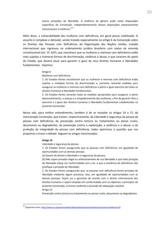 30
outras privações da liberdade. A violência de gênero pode violar disposições
específicas da Convenção, independentemente dessas disposições expressamente
mencionarem a violência.”57
Além disso, a vulnerabilidade das mulheres com deficiência, em geral pouco visibilizada. O
assunto é complexo e delicado, sendo tratado especialmente no artigo 6 da Convenção sobre
os Direitos das Pessoas com Deficiência, da Organização das Nações Unidas, tratado
internacional que ingressou no ordenamento jurídico brasileiro com status de emenda
constitucional (art. 5º, §3º), que reconhece que as mulheres e meninas com deficiência estão
mais sujeitas a inúmeras formas de discriminação, violência e abuso, e que carecem do apoio
do Estado, que deverá atuar para garantir o gozo de seus direitos humanos e liberdades
fundamentais. Vejamos:
Artigo 6
Mulheres com deficiência
1. Os Estados Partes reconhecem que as mulheres e meninas com deficiência estão
sujeitas a múltiplas formas de discriminação e, portanto, tomarão medidas para
assegurar às mulheres e meninas com deficiência o pleno e igual exercício de todos os
direitos humanos e liberdades fundamentais.
2. Os Estados Partes tomarão todas as medidas apropriadas para assegurar o pleno
desenvolvimento, o avanço e o empoderamento das mulheres, a fim de garantir-lhes o
exercício e o gozo dos direitos humanos e liberdades fundamentais estabelecidos na
presente Convenção.
Nesse viés, para melhor entendimento, também é de se ressaltar os artigos 14 a 17, da
mencionada Convenção, que tratam, respectivamente, da Liberdade e segurança da pessoa da
pessoa com deficiência; da prevenção contra tortura ou tratamentos ou penas cruéis,
desumanos ou degradantes; da prevenção contra a exploração, a violência e o abuso; e da
proteção da integridade da pessoa com deficiência, todos oportunos à questão que nos
propomos a trazer a debate. Seguem os artigos mencionados:
Artigo 14
Liberdade e segurança da pessoa
1. Os Estados Partes assegurarão que as pessoas com deficiência, em igualdade de
oportunidades com as demais pessoas:
(a) Gozem do direito à liberdade e à segurança da pessoa;
(b) Não sejam privadas ilegal ou arbitrariamente de sua liberdade e que toda privação
de liberdade esteja em conformidade com a lei, e que a existência de deficiência não
justifique a privação de liberdade;
2. Os Estados Partes assegurarão que, se pessoas com deficiência forem privadas de
liberdade mediante algum processo, elas, em igualdade de oportunidades com as
demais pessoas, façam jus a garantias de acordo com o direito internacional dos
direitos humanos e sejam tratadas em conformidade com os objetivos e princípios da
presente Convenção, inclusive mediante a provisão de adaptação razoável.
Artigo 15
Prevenção contra tortura ou tratamentos ou penas cruéis, desumanos ou degradantes
57
Disponível online: http://www.un.org/womenwatch/daw/cedaw/recommendations/recomm.htm#recom19
 