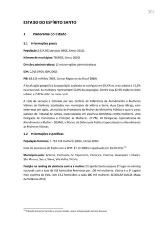 309
ESTADO DO ESPÍRITO SANTO
1 Panorama do Estado
1.1 Informações gerais
População:3.514.952 pessoas (IBGE, Censo 2010).
Número de municípios: 78(IBGE, Censo 2010)
Divisões administrativas: 12 microrregiões administrativas
IDH: 0,765 (IPEA, IDH 2000)
PIB: 82.121 milhões (IBGE, Contas Regionais do Brasil 2010)
A localização geográfica da população capixaba se configura em 83,4% na área urbana e 16,6%
na área rural. As mulheres representam 50,8% da população. Dentre elas 42,9% estão no meio
urbano e 7,81% estão no meio rural.
A rede de serviços é formada por seis Centros de Referência de Atendimento a Mulheres
Vítimas de Violência localizados nos municípios de Vitória e Serra, duas Casas Abrigo, com
endereços em sigilo, um núcleo da Promotoria da Mulher do Ministério Público e quatro varas
judiciais do Tribunal de Justiça, especializadas em violência doméstica contra mulheres. Uma
Delegacia de Homicídios e Proteção as Mulheres -DHPM, 10 Delegacias Especializadas de
Atendimento a Mulher - DEAMS, e Núcleo da Defensoria Pública Especializada no Atendimento
as Mulheres Vitimas.
1.2 Informações específicas
População feminina: 1.783.734 mulheres (IBGE, Censo 2010)
Data de assinatura do Pacto com a SPM: 17.12.2008 e repactuado em 16.09.2011179
Municípios-polo: Aracruz, Cachoeira de Itapemirim, Cariacica, Colatina, Guarapari, Linhares,
São Mateus, Serra, Viana, Vila Velha, Vitória.
Posição no ranking de violência contra a mulher: O Espírito Santo ocupa o 1º lugar no ranking
nacional, com a taxa de 9,8 homicídios femininos por 100 mil mulheres. Vitória é a 1ª capital
mais violenta do País, com 13,2 homicídios a cada 100 mil mulheres. (CEBELA/FLASCO, Mapa
da Violência 2012)
179
O Estado do Espírito Santo foi o primeiro estado a aderir à Repactuação do Pacto Nacional.
 