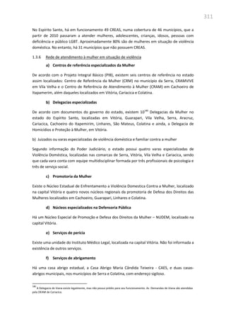 311
No Espírito Santo, há em funcionamento 49 CREAS, numa cobertura de 46 municípios, que a
partir de 2010 passaram a atender mulheres, adolescentes, crianças, idosos, pessoas com
deficiência e público LGBT. Aproximadamente 80% são de mulheres em situação de violência
doméstica. No entanto, há 31 municípios que não possuem CREAS.
1.3.6 Rede de atendimento à mulher em situação de violência
a) Centros de referência especializados da Mulher
De acordo com o Projeto Integral Básico (PIB), existem seis centros de referência no estado
assim localizados: Centro de Referência da Mulher (CRM) no município da Serra, CRAMVIVE
em Vila Velha e o Centro de Referência de Atendimento à Mulher (CRAM) em Cachoeiro de
Itapamerim, além daqueles localizados em Vitória, Cariacica e Colatina.
b) Delegacias especializadas
De acordo com documentos do governo do estado, existem 10180
Delegacias da Mulher no
estado do Espírito Santo, localizadas em Vitória, Guarapari, Vila Velha, Serra, Aracruz,
Cariacica, Cachoeiro do Itapemirim, Linhares, São Mateus, Colatina e ainda, a Delegacia de
Homicídios e Proteção à Mulher, em Vitória.
b) Juizados ou varas especializadas de violência doméstica e familiar contra a mulher
Segundo informação do Poder Judiciário, o estado possui quatro varas especializadas de
Violência Doméstica, localizadas nas comarcas de Serra, Vitória, Vila Velha e Cariacica, sendo
que cada vara conta com equipe multidisciplinar formada por três profissionais de psicologia e
três de serviço social.
c) Promotoria da Mulher
Existe o Núcleo Estadual de Enfrentamento a Violência Domestica Contra a Mulher, localizado
na capital Vitória e quatro novos núcleos regionais da promotoria de Defesa dos Direitos das
Mulheres localizados em Cachoeiro, Guarapari, Linhares e Colatina.
d) Núcleos especializados na Defensoria Pública
Há um Núcleo Especial de Promoção e Defesa dos Direitos da Mulher – NUDEM, localizado na
capital Vitória.
e) Serviços de perícia
Existe uma unidade do Instituto Médico Legal, localizada na capital Vitória. Não foi informada a
existência de outros serviços.
f) Serviços de abrigamento
Há uma casa abrigo estadual, a Casa Abrigo Maria Cândida Teixeira - CAES, e duas casas-
abrigos municipais, nos municípios de Serra e Colatina, com endereço sigiloso.
180
A Delegacia de Viana existe legalmente, mas não possui prédio para seu funcionamento. As Demandas de Viana são atendidas
pela DEAM de Cariacíca.
 