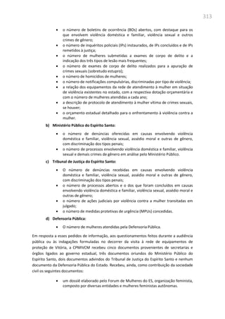 313
 o número de boletins de ocorrência (BOs) abertos, com destaque para os
que envolvem violência doméstica e familiar, violência sexual e outros
crimes de gênero;
 o número de inquéritos policiais (IPs) instaurados, de IPs concluídos e de IPs
remetidos à justiça;
 o número de mulheres submetidas a exames de corpo de delito e a
indicação dos três tipos de lesão mais frequentes;
 o número de exames de corpo de delito realizados para a apuração de
crimes sexuais (sobretudo estupro);
 o número de homicídios de mulheres;
 o número de notificações compulsórias, discriminadas por tipo de violência;
 a relação dos equipamentos da rede de atendimento à mulher em situação
de violência existentes no estado, com a respectiva dotação orçamentária e
com o número de mulheres atendidas a cada ano;
 a descrição de protocolo de atendimento à mulher vítima de crimes sexuais,
se houver;
 o orçamento estadual detalhado para o enfrentamento à violência contra a
mulher.
b) Ministério Público do Espírito Santo:
 o número de denúncias oferecidas em causas envolvendo violência
doméstica e familiar, violência sexual, assédio moral e outras de gênero,
com discriminação dos tipos penais;
 o número de processos envolvendo violência doméstica e familiar, violência
sexual e demais crimes de gênero em análise pelo Ministério Público.
c) Tribunal de Justiça do Espírito Santo:
 O número de denúncias recebidas em causas envolvendo violência
doméstica e familiar, violência sexual, assédio moral e outras de gênero,
com discriminação dos tipos penais;
 o número de processos abertos e o dos que foram concluídos em causas
envolvendo violência doméstica e familiar, violência sexual, assédio moral e
outras de gênero;
 o número de ações judiciais por violência contra a mulher transitadas em
julgado;
 o número de medidas protetivas de urgência (MPUs) concedidas.
d) Defensoria Pública:
 O número de mulheres atendidas pela Defensoria Pública.
Em resposta a esses pedidos de informação, aos questionamentos feitos durante a audiência
pública ou às indagações formuladas no decorrer da visita à rede de equipamentos de
proteção de Vitória, a CPMIVCM recebeu cinco documentos provenientes de secretarias e
órgãos ligados ao governo estadual, três documentos oriundos do Ministério Público do
Espírito Santo, dois documentos advindos do Tribunal de Justiça do Espírito Santo e nenhum
documento da Defensoria Pública do Estado. Recebeu, ainda, como contribuição da sociedade
civil os seguintes documentos:
 um dossiê elaborado pelo Forum de Mulheres do ES, organização feminista,
composto por diversas entidades e mulheres feministas autônomas.
 