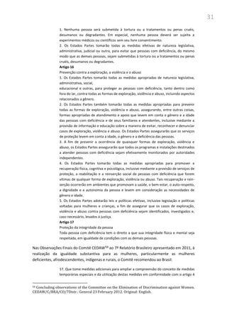 31
1. Nenhuma pessoa será submetida à tortura ou a tratamentos ou penas cruéis,
desumanos ou degradantes. Em especial, nenhuma pessoa deverá ser sujeita a
experimentos médicos ou científicos sem seu livre consentimento.
2. Os Estados Partes tomarão todas as medidas efetivas de natureza legislativa,
administrativa, judicial ou outra, para evitar que pessoas com deficiência, do mesmo
modo que as demais pessoas, sejam submetidas à tortura ou a tratamentos ou penas
cruéis, desumanos ou degradantes.
Artigo 16
Prevenção contra a exploração, a violência e o abuso
1. Os Estados Partes tomarão todas as medidas apropriadas de natureza legislativa,
administrativa, social,
educacional e outras, para proteger as pessoas com deficiência, tanto dentro como
fora do lar, contra todas as formas de exploração, violência e abuso, incluindo aspectos
relacionados a gênero.
2. Os Estados Partes também tomarão todas as medidas apropriadas para prevenir
todas as formas de exploração, violência e abuso, assegurando, entre outras coisas,
formas apropriadas de atendimento e apoio que levem em conta o gênero e a idade
das pessoas com deficiência e de seus familiares e atendentes, inclusive mediante a
provisão de informação e educação sobre a maneira de evitar, reconhecer e denunciar
casos de exploração, violência e abuso. Os Estados Partes assegurarão que os serviços
de proteção levem em conta a idade, o gênero e a deficiência das pessoas.
3. A fim de prevenir a ocorrência de quaisquer formas de exploração, violência e
abuso, os Estados Partes assegurarão que todos os programas e instalações destinados
a atender pessoas com deficiência sejam efetivamente monitorados por autoridades
independentes.
4. Os Estados Partes tomarão todas as medidas apropriadas para promover a
recuperação física, cognitiva e psicológica, inclusive mediante a provisão de serviços de
proteção, a reabilitação e a reinserção social de pessoas com deficiência que forem
vítimas de qualquer forma de exploração, violência ou abuso. Tais recuperação e rein-
serção ocorrerão em ambientes que promovam a saúde, o bem-estar, o auto-respeito,
a dignidade e a autonomia da pessoa e levem em consideração as necessidades de
gênero e idade.
5. Os Estados Partes adotarão leis e políticas efetivas, inclusive legislação e políticas
voltadas para mulheres e crianças, a fim de assegurar que os casos de exploração,
violência e abuso contra pessoas com deficiência sejam identificados, investigados e,
caso necessário, levados à justiça.
Artigo 17
Proteção da integridade da pessoa
Toda pessoa com deficiência tem o direito a que sua integridade física e mental seja
respeitada, em igualdade de condições com as demais pessoas.
Nas Observações Finais do Comitê CEDAW58 ao 7º Relatório Brasileiro apresentado em 2011, à
realização da igualdade substantiva para as mulheres, particularmente as mulheres
deficientes, afrodescendentes, indígenas e rurais, o Comitê recomendou ao Brasil:
17. Que tome medidas adicionais para ampliar a compreensão do conceito de medidas
temporárias especiais e da utilização destas medidas em conformidade com o artigo 4
58 Concluding observations of the Committee on the Elimination of Discrimination against Women.
CEDAW/C/BRA/CO/7Distr.: General 23 February 2012. Original: English.
 
