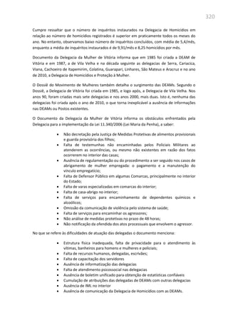 320
Cumpre ressaltar que o número de inquéritos instaurados na Delegacia de Homicídios em
relação ao número de homicídios registrados é superior em praticamente todos os meses do
ano. No entanto, observamos baixo número de inquéritos concluídos, com média de 5,4/mês,
enquanto a média de inquéritos instaurados é de 9,91/mês e 8,25 homicídios por mês.
Documento da Delegacia da Mulher de Vitória informa que em 1985 foi criada a DEAM de
Vitória e em 1987, a de Vila Velha e na década seguinte as delegacias de Serra, Cariacica,
Viana, Cachoeiro de Itapemirim, Colatina, Guarapari, Linhares, São Mateus e Aracruz e no ano
de 2010, a Delegacia de Homicídios e Proteção à Mulher.
O Dossiê do Movimento de Mulheres também detalha o surgimento das DEAMs. Segundo o
Dossiê, a Delegacia de Vitória foi criada em 1985, e logo após, a Delegacia de Vila Velha. Nos
anos 90, foram criadas mais sete delegacias e nos anos 2000, mais duas. Isto é, nenhuma das
delegacias foi criada após o ano de 2010, o que torna inexplicável a ausência de informações
nas DEAMs ou Postos existentes.
O Documento da Delegacia da Mulher de Vitória informa os obstáculos enfrentados pela
Delegacia para a implementação da Lei 11.340/2006 (Lei Maria da Penha), a saber:
 Não decretação pela Justiça de Medidas Protetivas de alimentos provisionais
e guarda provisória dos filhos;
 Falta de testemunhas não encaminhadas pelos Policiais Militares ao
atenderem as ocorrências, ou mesmo não existentes em razão dos fatos
ocorrerem no interior das casas;
 Ausência de regulamentação ou do procedimento a ser seguido nos casos de
abrigamento de mulher empregada: o pagamento e a manutenção do
vínculo empregatício;
 Falta de Defensor Público em algumas Comarcas, principalmente no interior
do Estado;
 Falta de varas especializadas em comarcas do interior;
 Falta de casa-abrigo no interior;
 Falta de serviços para encaminhamento de dependentes químicos e
alcoólicos;
 Omissão da comunicação de violência pelo sistema de saúde;
 Falta de serviços para encaminhar os agressores;
 Não análise de medidas protetivas no prazo de 48 horas;
 Não notificação da ofendida dos atos processuais que envolvem o agressor.
No que se refere às dificuldades de atuação das delegadas o documento menciona:
 Estrutura física inadequada, falta de privacidade para o atendimento às
vítimas, banheiros para homens e mulheres e policiais;
 Falta de recursos humanos, delegadas, escrivães;
 Falta de capacitação dos servidores
 Ausência de informatização das delegacias
 Falta de atendimento psicossocial nas delegacias
 Ausência de boletim unificado para obtenção de estatísticas confiáveis
 Cumulação de atribuições das delegadas de DEAMs com outras delegacias
 Ausência de IML no interior
 Ausência de comunicação da Delegacia de Homicídios com as DEAMs.
 