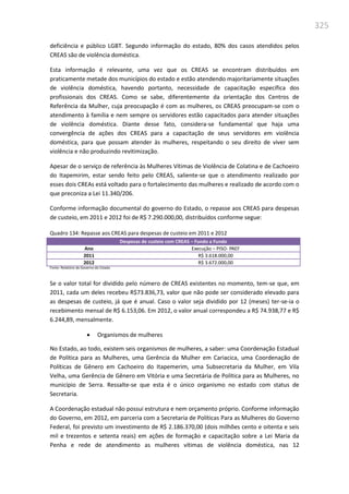 325
deficiência e público LGBT. Segundo informação do estado, 80% dos casos atendidos pelos
CREAS são de violência doméstica.
Esta informação é relevante, uma vez que os CREAS se encontram distribuídos em
praticamente metade dos municípios do estado e estão atendendo majoritariamente situações
de violência doméstica, havendo portanto, necessidade de capacitação específica dos
profissionais dos CREAS. Como se sabe, diferentemente da orientação dos Centros de
Referência da Mulher, cuja preocupação é com as mulheres, os CREAS preocupam-se com o
atendimento à família e nem sempre os servidores estão capacitados para atender situações
de violência doméstica. Diante desse fato, considera-se fundamental que haja uma
convergência de ações dos CREAS para a capacitação de seus servidores em violência
doméstica, para que possam atender às mulheres, respeitando o seu direito de viver sem
violência e não produzindo revitimização.
Apesar de o serviço de referência às Mulheres Vítimas de Violência de Colatina e de Cachoeiro
do Itapemirim, estar sendo feito pelo CREAS, saliente-se que o atendimento realizado por
esses dois CREAs está voltado para o fortalecimento das mulheres e realizado de acordo com o
que preconiza a Lei 11.340/206.
Conforme informação documental do governo do Estado, o repasse aos CREAS para despesas
de custeio, em 2011 e 2012 foi de R$ 7.290.000,00, distribuídos conforme segue:
Quadro 134: Repasse aos CREAS para despesas de custeio em 2011 e 2012
Despesas de custeio com CREAS – Fundo a Fundo
Ano Execução – PISO- PAEF
2011 R$ 3.618.000,00
2012 R$ 3.672.000,00
Fonte: Relatório do Governo do Estado
Se o valor total for dividido pelo número de CREAS existentes no momento, tem-se que, em
2011, cada um deles recebeu R$73.836,73, valor que não pode ser considerado elevado para
as despesas de custeio, já que é anual. Caso o valor seja dividido por 12 (meses) ter-se-ia o
recebimento mensal de R$ 6.153,06. Em 2012, o valor anual correspondeu a R$ 74.938,77 e R$
6.244,89, mensalmente.
 Organismos de mulheres
No Estado, ao todo, existem seis organismos de mulheres, a saber: uma Coordenação Estadual
de Política para as Mulheres, uma Gerência da Mulher em Cariacica, uma Coordenação de
Políticas de Gênero em Cachoeiro do Itapemerim, uma Subsecretaria da Mulher, em Vila
Velha, uma Gerência de Gênero em Vitória e uma Secretária de Política para as Mulheres, no
município de Serra. Ressalte-se que esta é o único organismo no estado com status de
Secretaria.
A Coordenação estadual não possui estrutura e nem orçamento próprio. Conforme informação
do Governo, em 2012, em parceria com a Secretaria de Políticas Para as Mulheres do Governo
Federal, foi previsto um investimento de R$ 2.186.370,00 (dois milhões cento e oitenta e seis
mil e trezentos e setenta reais) em ações de formação e capacitação sobre a Lei Maria da
Penha e rede de atendimento as mulheres vítimas de violência doméstica, nas 12
 