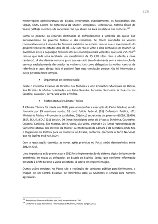 326
microrregiões administrativas do Estado, envolvendo, especialmente, os funcionários dos
CREAS, CRAS, Centro de Referência da Mulher, Delegacias, Defensorias, Sistema Único de
Saúde (SUAS) e membros da sociedade civil que atuam na área em defesa das mulheres.185
Como se percebe, os recursos destinados ao enfrentamento à violência são quase que
exclusivamente do governo federal e são reduzidos. Se forem calculados os valores
comparativamente à população feminina existente no estado, tem-se que o investimento do
governo federal no estado seria de R$ 1,22 (um real e vinte e dois centavos) por mulher. Se
dividirmos entre a população feminina dos seis municípios mais violentos, que soma 755.704186
tem-se que cada uma receberia um investimento de R$ 2,89 (dois reais e oitenta e nove
centavos). A isto, deve-se somar o gasto que o estado tem diretamente com a manutenção de
serviços exclusivamente destinados às mulheres, tais como delegacias da mulher, centros de
referência e casas abrigo. Não é possível fazer esta simulação porque não foi informado o
custo de todos esses serviços.
 Organismos de controle social
Existe o Conselho Estadual de Direitos das Mulheres e oito Conselhos Municipais de Defesa
dos Direitos da Mulher localizados em Baixo Guandu, Cariacica, Cachoeiro do Itapemerim,
Colatina, Guarapari, Serra, Vila Velha e Vitória.
 Pacto Estadual e Câmara Técnica
A Câmara Técnica foi criada em 2010, para acompanhar a execução do Pacto Estadual, sendo
formada por 19 membros sendo, 01 (um) Policia Federal, (01) Defensoria Pública, (01)
Ministério Público – Promotoria da Mulher, 05 (cinco) secretarias de governo – (SESA, SEADH,
SESP, SEJUS, SEDU) (01) do IJSN, 09 (nove) Munícipios polos do 1º pacto (Anchieta, Cachoeiro,
Colatina, Cariacica, São Mateus, Serra, Viana, Vila Velha, Vitória) e 01 (uma) representação do
Conselho Estadual dos Direitos da Mulher. A coordenação da Câmara é da Secretaria onde fica
o Organismo de Política para as mulheres no Estado, conforme preconiza o Pacto Nacional,
que no Espírito está na SEADH.
Com a repactuação ocorrida, as novas ações previstas no Pacto serão desenvolvidas entre
2012 e 2015.
Uma importante ação prevista para 2012 foi a Implementação do sistema digital do boletim de
ocorrência em todas as delegacias do Estado do Espírito Santo, que conforme informação
prestada à CPMI durante a visita ao estado, já estava em implementação.
Outras ações previstas no Pacto são a realização de concurso público para Defensores, a
criação de um Centro Estadual de Referência para as Mulheres e serviço para homens
agressores.
185
Relatório do Governo do Estado, doc. 089, encaminhado a CPMI.
186
Conforme o Mapa da Violência – Homicídios de Mulheres, Instituto Sangari, 2012.
 