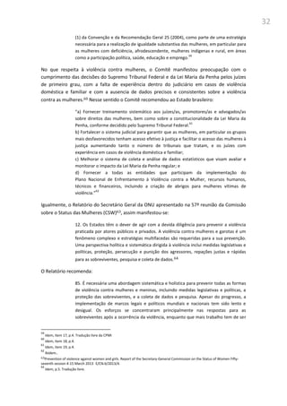 32
(1) da Convenção e da Recomendação Geral 25 (2004), como parte de uma estratégia
necessária para a realização de igualdade substantiva das mulheres, em particular para
as mulheres com deficiência, afrodescendente, mulheres indígenas e rural, em áreas
como a participação política, saúde, educação e emprego.
59
No que respeita à violência contra mulheres, o Comitê manifestou preocupação com o
cumprimento das decisões do Supremo Tribunal Federal e da Lei Maria da Penha pelos juízes
de primeiro grau, com a falta de experiência dentro do judiciário em casos de violência
doméstica e familiar e com a ausencia de dados precisos e consistentes sobre a violência
contra as mulheres.60 Nesse sentido o Comitê recomendou ao Estado brasileiro:
“a) Fornecer treinamento sistemático aos juízes/as, promotores/as e advogados/as
sobre direitos das mulheres, bem como sobre a constitucionalidade da Lei Maria da
Penha, conforme decidido pelo Supremo Tribunal Federal.
61
b) Fortalecer o sistema judicial para garantir que as mulheres, em particular os grupos
mais desfavorecidos tenham acesso efetivo à justiça e facilitar o acesso das mulheres à
justiça aumentando tanto o número de tribunais que tratam, e os juízes com
experiência em casos de violência doméstica e familiar;
c) Melhorar o sistema de coleta e análise de dados estatísticos que visam avaliar e
monitorar o impacto da Lei Maria da Penha regular; e
d) Fornecer a todas as entidades que participam da implementação do
Plano Nacional de Enfrentamento à Violência contra a Mulher, recursos humanos,
técnicos e financeiros, incluindo a criação de abrigos para mulheres vítimas de
violência.”
62
Igualmente, o Relatório do Secretário Geral da ONU apresentado na 57ª reunião da Comissão
sobre o Status das Mulheres (CSW)63, assim manifestou-se:
12. Os Estados têm o dever de agir com a devida diligência para prevenir a violência
praticada por atores públicos e privados. A violência contra mulheres e garotas é um
fenômeno complexo e estratégias multifacedas são requeridas para a sua prevenção.
Uma perspectiva holítica e sistemática dirigida à violência inclui medidas legislativas e
políticas, proteção, persecução e punição dos agressores, repações justas e rápidas
para as sobreviventes, pesquisa e coleta de dados.64
O Relatório recomenda:
85. É necessária uma abordagem sistemática e holística para prevenir todas as formas
de violência contra mulheres e meninas, incluindo medidas legislativas e políticas, a
proteção das sobreviventes, e a coleta de dados e pesquisa. Apesar do progresso, a
implementação de marcos legais e políticos mundiais e nacionais tem sido lento e
desigual. Os esforços se concentraram principalmente nas respostas para as
sobreviventes após a ocorrência da violência, enquanto que mais trabalho tem de ser
59
Idem, item 17, p.4. Tradução livre da CPMI
60
Idem, item 18, p.4.
61
Idem, item 19, p.4.
62
Ibidem..
63Prevention of violence against women and girls. Report of the Secretary-General Commission on the Status of Women Fifty-
seventh session 4-15 March 2013 E/CN.6/2013/4.
64
Idem, p.5. Tradução livre.
 