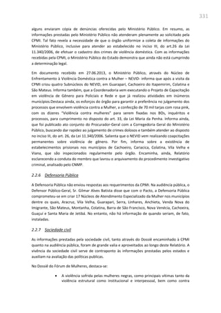 331
alguns enviaram cópia de denúncias oferecidas pelo Ministério Público. Em resumo, as
informações prestadas pelo Ministério Público não atenderam plenamente ao solicitado pela
CPMI. Tal fato revela a necessidade de que o órgão uniformize a coleta de informações do
Ministério Público, inclusive para atender ao estabelecido no inciso III, do art.26 da Lei
11.340/2006, de efetuar o cadastro dos crimes de violência doméstica. Com as informações
recebidas pela CPMI, o Ministério Público do Estado demonstra que ainda não está cumprindo
a determinação legal.
Em documento recebido em 27.06.2013, o Ministério Público, através do Núcleo de
Enfrentamento à Violência Doméstica contra a Mulher – NEVID- informa que após a visita da
CPMI criou quatro Subnúcleos do NEVID, em Guarapari, Cachoeiro do Itapemirim, Colatina e
São Mateus. Informa também, que a Coordenadoria vem executando o Projeto de Capacitação
em violência de Gênero para Policiais e Rede e que já realizou atividades em inúmeros
municípios.Destaca ainda, os esforços do órgão para garantir a preferência no julgamento dos
processos que envolvem violência contra a Mulher, a confecção de 70 mil tarjas com rosa pink,
com os dizeres “Violência contra mulheres” para serem fixadas nos BOs, inquéritos e
processos, para cumprimento no disposto do art. 33, da Lei Maria da Penha. Informa ainda,
que foi publicado ato conjunto do Procurador-Geral com a Corregedoria Geral do Ministério
Público, buscando dar rapidez ao julgamento de crimes dolosos e também atender ao disposto
no inciso III, do art. 26, da Lei 11.340/2006. Salienta que o NEVID vem realizando coapcitações
permanentes sobre violência de gênero. Por fim, informa sobre a existência de
estabelecimentos prisionais nos municípios de Cachoeiro, Cariacica, Colatina, Vila Velha e
Viana, que são inspecionados regularmente pelo órgão. Encaminha, ainda, Relatório
esclarecendo a conduta do membro que lavrou o arquivamento do procedimento investigativo
criminal, analisado pelo CNMP.
2.2.6 Defensoria Pública
A Defensoria Pública não enviou respostas aos requerimentos da CPMI. Na audiência pública, o
Defensor Público-Geral, Sr. Gilmar Alves Batista disse que com o Pacto, a Defensoria Pública
comprometeu-se em criar 17 Núcleos de Atendimento Especializado da Mulher nos municípios
dentre os quais, Aracruz, Vila Velha, Guarapari, Serra, Linhares, Anchieta, Venda Nova do
Imigrante, São Mateus, Montanha, Colatina, Barra de São Francisco, Nova Venécia, Cachoeira,
Guaçuí e Santa Maria de Jetibá. No entanto, não há informação de quando seriam, de fato,
instaladas.
2.2.7 Sociedade civil
As informações prestadas pela sociedade civil, tanto através do Dossiê encaminhado à CPMI
quanto na audiência pública, foram de grande valia e aproveitados ao longo deste Relatório. A
vivência da sociedade civil serve de contraponto às informações prestadas pelos estados e
auxiliam na avaliação das políticas publicas.
No Dossiê do Fórum de Mulheres, destaca-se:
 A violência sofrida pelas mulheres negras, como principais vítimas tanto da
violência estrutural como institucional e interpessoal, bem como contra
 