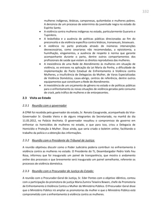 332
mulheres indígenas, lésbicas, camponesas, quilombolas e mulheres pobres.
A denúncia de um processo de extermínio da juventude negra no estado do
Espírito Santo.
 A violência contra mulheres indígenas no estado, particularmente Guaranis e
Tupinikins.
 A lesbofobia e a ausência de políticas públicas direcionadas ao fim do
preconceito e da violência específica contra lésbicas, transexuais, bissexuais.
 A violência no parto praticada através de inúmeras intervenções
desnecessárias, como cesarianas não recomendadas, a episiotomia, a
humilhação, xingamentos, a ausência de respeito à norma que garante
acompanhante durante o parto, dentre outros comportamentos dos
profissionais de saúde que violam os direitos reprodutivos das mulheres.
 A inexistência de uma Rede de Atendimento às mulheres em situação de
violência, os entraves na aplicação da Lei Maria da Penha, a dificuldade de
implementação do Pacto Estadual de Enfrentamento à Violência contra
Mulheres, a insuficiência de Delegacias da Mulher, de Varas Especializadas
de Violência Doméstica, casas-abrigo, centros de referência, dentre outros
equipamentos que constituem a Rede de Atendimento.
 A inexistência de um orçamento de gênero no estado e de políticas públicas
para o enfrentamento às novas situações de violência geradas pelo consumo
de crack, pelo tráfico de mulheres e de entorpecentes.
2.3 Visita ao Estado
2.3.1 Reunião com o governador
A CPMI foi recebida pelo governador do estado, Sr. Renato Casagrande, acompanhado do Vice-
Governador Sr. Givaldo Vieira e de alguns integrantes do Secretariado, na manhã do dia
11.05.2012, no Palácio Anchieta. O governador ressaltou o compromisso do governo em
enfrentar os homicídios de mulheres no estado, e que para isso, criou a Delegacia de
Homicídio e Proteção à Mulher. Disse ainda, que seria criado o boletim online, facilitando o
trabalho da polícia e a obtenção das informações.
2.3.2 Reunião com o Presidente do Tribunal de Justiça:
A reunião objetivou discutir como o Poder Judiciário poderia contribuir no enfrentamento à
violência contra as mulheres no estado. O Presidente do TJ, Desembargador Pedro Valls Feu
Rosa, informou que foi inaugurado um painel de transparência, que mostra o andamento
online dos processos e que brevemente será inaugurado um painel semelhante, referente os
processos de violência doméstica.
2.3.3 Reunião com o Procurador de Justiça do Estado:
A reunião com o Procurador-Geral de Justiça, Sr. Eder Pontes com o objetivo idêntico, contou
com a participação da promotora de justiça Maria Zumira Teixeira Bowen, chefe da Promotoria
de Enfrentamento à Violência Contra a Mulher do Ministério Público. O Procurador-Geral disse
que o Ministério Público irá ampliar as promotorias da mulher e que o Ministério Público está
comprometido com o enfrentamento à violência contra as mulheres.
 