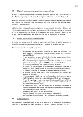 333
2.3.4 Diligência a equipamentos de atendimento a mulheres
Na visita à Delegacia da Mulher de Vila Velha a Comissão constatou que a estrutura física da
DEAM era inadequada para o atendimento, sem privacidade, além da carência de pessoal.
No Centro de Atendimento às Vítimas de Violência e Discriminação (CAVVID) a CMPI constatou
que há uma boa estrutura física, mas não há uma rede integrada que permita fazer a
referência e contrareferência.
A CPMI também visitou as futuras instalações do Centro Integrado da Mulher - CIM, em Vila
Velha, mas como ainda não estava em funcionamento, não foi possível verificar se atenderia,
de fato, às necessidades e às normas técnicas vigentes. No entanto, chamou a atenção o fato
de que a criação do Centro não vem sendo discutida com os movimentos de mulheres.
2.3.5 Reunião com o movimento de mulheres
A reunião com o movimento de mulheres, coordenada pelo Fórum de Mulheres do Espírito
Santo, foi realizada na Assembleia Legislativa, com a presença da Senadora Ana Rita.
O movimento levantou os seguintes problemas:
 A dificuldade que o movimento encontrou para ter acesso aos dados sobre
violência contra mulheres, para construir o dossiê porque são inexistentes
ou muito frágeis;
 A falta de dados e políticas referente às minorias, tais como às mulheres
ciganas, pomeranas, quilombolas, e indígenas;
 A ausência de delegacias especializadas da mulher na maior parte do estado,
pois são 78 municípios e apenas 11 DEAMs, com péssima estrutura;
 O descaso governamental com as políticas para as mulheres;
 A ausência de um organismo de mulheres forte, como uma Secretaria de
Mulheres e, ainda, da inexistência de um orçamento de gênero no governo;
 O aumento das mortes de mulheres no estado que continua subindo;
 A ausência de uma rede efetiva para o atendimento às mulheres em
situação de violência;
 A inexistência dos Juizados no interior, hoje está em funcionamento apenas
na Grande Vitória, e cujos juízes acumulam competência com outras varas;
 A falta de capacitação dos servidores das delegacias, do Ministério Público,
da Defensoria e dos magistrados, que acabam revitimizando as mulheres
que procuram essas instituições;
 A violência no parto, com os maus-tratos às mulheres, realização de
cesarianas desnecessárias; dentre outras práticas dos profissionais de saúde
que violam os direitos das mulheres;
 A inexistência de serviço de abortamento legal;
 Falta de discussão com o movimento sobre a criação do CIM;
 A lesbofobia presente no estado e sem atuação das autoridades públicas.
2.3.6 Audiência Pública
Participaram da audiência pública, no dia 11 de maio de 2012, no Plenário da Assembleia
Legislativa, a Presidenta da CPMI, deputada Jô Moraes, a relatora, senadora Ana Rita, a
 