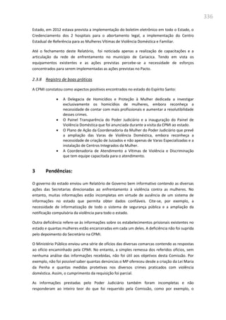 336
Estado, em 2012 estava prevista a implementação do boletim eletrônico em todo o Estado, o
Credenciamento dos 2 hospitais para o abortamento legal, a implementação do Centro
Estadual de Referência para as Mulheres Vítimas de Violência Doméstica e Familiar.
Até o fechamento deste Relatório, foi noticiada apenas a realização de capacitações e a
articulação da rede de enfrentamento no município de Cariacica. Tendo em vista os
equipamentos existentes e as ações previstas percebe-se a necessidade de esforços
concentrados para serem implementadas as ações previstas no Pacto.
2.3.8 Registro de boas práticas
A CPMI constatou como aspectos positivos encontrados no estado do Espírito Santo:
 A Delegacia de Homicídios e Proteção à Mulher dedicada a investigar
exclusivamente os homicídios de mulheres, embora reconheça a
necessidade de contar com mais profissionais e aumentar a resolutibilidade
desses crimes.
 O Painel Transparência do Poder Judiciário e a inauguração do Painel de
Violência Doméstica que foi anunciada durante a visita da CPMI ao estado.
 O Plano de Ação da Coordenadoria da Mulher do Poder Judiciário que prevê
a ampliação das Varas de Violência Doméstica, embora reconheça a
necessidade de criação de Juizados e não apenas de Varas Especializadas e a
instalação de Centros Integrados da Mulher.
 A Coordenadoria de Atendimento a Vítimas de Violência e Discriminação
que tem equipe capacitada para o atendimento.
3 Pendências:
O governo do estado enviou um Relatório de Governo bem informativo contendo as diversas
ações das Secretarias direcionadas ao enfrentamento à violência contra as mulheres. No
entanto, muitas informações estão incompletas em virtude de ausência de um sistema de
informações no estado que permita obter dados confiáveis. Cite-se, por exemplo, a
necessidade de informatização de todo o sistema de segurança pública e a ampliação da
notificação compulsória da violência para todo o estado.
Outra deficiência refere-se às informações sobre os estabelecimentos prisionais existentes no
estado e quantas mulheres estão encarceradas em cada um deles. A deficiência não foi suprida
pelo depoimento do Secretário na CPMI.
O Ministério Público enviou uma série de ofícios das diversas comarcas contendo as respostas
ao ofício encaminhado pela CPMI. No entanto, a simples remessa dos referidos ofícios, sem
nenhuma análise das informações recebidas, não foi útil aos objetivos desta Comissão. Por
exemplo, não foi possível saber quantas denúncias o MP ofereceu desde a criação da Lei Maria
da Penha e quantas medidas protetivas nos diversos crimes praticados com violência
doméstica. Assim, o cumprimento da requisição foi parcial.
As informações prestadas pelo Poder Judiciário também foram incompletas e não
responderam ao inteiro teor do que foi requerido pela Comissão, como por exemplo, o
 