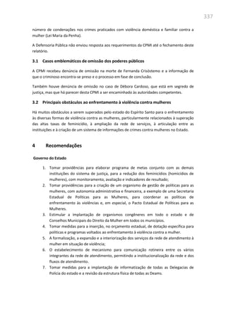 337
número de condenações nos crimes praticados com violência doméstica e familiar contra a
mulher (Lei Maria da Penha).
A Defensoria Pública não enviou resposta aos requerimentos da CPMI até o fechamento deste
relatório.
3.1 Casos emblemáticos de omissão dos poderes públicos
A CPMI recebeu denúncia de omissão na morte de Fernanda Crisóstemo e a informação de
que o criminoso encontra-se preso e o processo em fase de conclusão.
Também houve denúncia de omissão no caso de Débora Cardoso, que está em segredo de
justiça, mas que há parecer desta CPMI a ser encaminhado às autoridades competentes.
3.2 Principais obstáculos ao enfrentamento à violência contra mulheres
Há muitos obstáculos a serem superados pelo estado do Espírito Santo para o enfrentamento
às diversas formas de violência contra as mulheres, particularmente relacionados à superação
das altas taxas de feminicídio, à ampliação da rede de serviços, à articulação entre as
instituições e à criação de um sistema de informações de crimes contra mulheres no Estado.
4 Recomendações
Governo do Estado
1. Tomar providências para elaborar programa de metas conjunto com as demais
instituições do sistema de justiça, para a redução dos feminicídios (homicídios de
mulheres), com monitoramento, avaliação e indicadores de resultado;
2. Tomar providências para a criação de um organismo de gestão de políticas para as
mulheres, com autonomia administrativa e financeira, a exemplo de uma Secretaria
Estadual de Políticas para as Mulheres, para coordenar as políticas de
enfrentamento às violências e, em especial, o Pacto Estadual de Políticas para as
Mulheres.
3. Estimular a implantação de organismos congêneres em todo o estado e de
Conselhos Municipais do Direito da Mulher em todos os municípios.
4. Tomar medidas para a inserção, no orçamento estadual, de dotação específica para
políticas e programas voltados ao enfrentamento à violência contra a mulher.
5. A formalização, a expansão e a interiorização dos serviços da rede de atendimento à
mulher em situação de violência;
6. O estabelecimento de mecanismo para comunicação rotineira entre os vários
integrantes da rede de atendimento, permitindo a institucionalização da rede e dos
fluxos de atendimento.
7. Tomar medidas para a implantação de informatização de todas as Delegacias de
Polícia do estado e a revisão da estrutura física de todas as Deams.
 