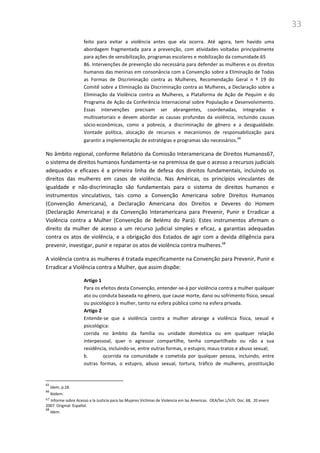 33
feito para evitar a violência antes que ela ocorra. Até agora, tem havido uma
abordagem fragmentada para a prevenção, com atividades voltadas principalmente
para ações de sensibilização, programas escolares e mobilização da comunidade.65
86. Intervenções de prevenção são necessária para defender as mulheres e os direitos
humanos das meninas em consonância com a Convenção sobre a Eliminação de Todas
as Formas de Discriminação contra as Mulheres, Recomendação Geral n º 19 do
Comitê sobre a Eliminação da Discriminação contra as Mulheres, a Declaração sobre a
Eliminação da Violência contra as Mulheres, a Plataforma de Ação de Pequim e do
Programa de Ação da Conferência Internacional sobre População e Desenvolvimento.
Essas intervenções precisam ser abrangentes, coordenadas, integradas e
multissetoriais e devem abordar as causas profundas da violência, incluindo causas
sócio-econômicas, como a pobreza, a discriminação de gênero e a desigualdade.
Vontade política, alocação de recursos e mecanismos de responsabilização para
garantir a implementação de estratégias e programas são necessários.66
No âmbito regional, conforme Relatório da Comissão Interamericana de Direitos Humanos67,
o sistema de direitos humanos fundamenta-se na premissa de que o acesso a recursos judiciais
adequados e eficazes é a primeira linha de defesa dos direitos fundamentais, incluindo os
direitos das mulheres em casos de violência. Nas Américas, os princípios vinculantes de
igualdade e não-discriminação são fundamentais para o sistema de direitos humanos e
instrumentos vinculativos, tais como a Convenção Americana sobre Direitos Humanos
(Convenção Americana), a Declaração Americana dos Direitos e Deveres do Homem
(Declaração Americana) e da Convenção Interamericana para Prevenir, Punir e Erradicar a
Violência contra a Mulher (Convenção de Belémz do Pará). Estes instrumentos afirmam o
direito da mulher de acesso a um recurso judicial simples e eficaz, a garantias adequadas
contra os atos de violência, e a obrigação dos Estados de agir com a devida diligência para
prevenir, investigar, punir e reparar os atos de violência contra mulheres.68
A violência contra as mulheres é tratada especificamente na Convenção para Prevenir, Punir e
Erradicar a Violência contra a Mulher, que assim dispõe:
Artigo 1
Para os efeitos desta Convenção, entender-se-á por violência contra a mulher qualquer
ato ou conduta baseada no gênero, que cause morte, dano ou sofrimento físico, sexual
ou psicológico à mulher, tanto na esfera pública como na esfera privada.
Artigo 2
Entende-se que a violência contra a mulher abrange a violência física, sexual e
psicológica:
corrida no âmbito da família ou unidade doméstica ou em qualquer relação
interpessoal, quer o agressor compartilhe, tenha compartilhado ou não a sua
residência, incluindo-se, entre outras formas, o estupro, maus-tratos e abuso sexual;
b. ocorrida na comunidade e cometida por qualquer pessoa, incluindo, entre
outras formas, o estupro, abuso sexual, tortura, tráfico de mulheres, prostituição
65
Idem, p.18.
66
Ibidem.
67 Informe sobre Acesso a la Justicia para las Mujeres Victimas de Violencia em las Americas. OEA/Ser.L/V/II. Doc. 68, 20 enero
2007 Original: Español.
68
Idem.
 