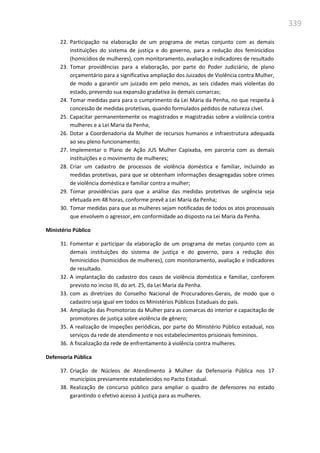 339
22. Participação na elaboração de um programa de metas conjunto com as demais
instituições do sistema de justiça e do governo, para a redução dos feminicídios
(homicídios de mulheres), com monitoramento, avaliação e indicadores de resultado
23. Tomar providências para a elaboração, por parte do Poder Judiciário, de plano
orçamentário para a significativa ampliação dos Juizados de Violência contra Mulher,
de modo a garantir um juizado em pelo menos, as seis cidades mais violentas do
estado, prevendo sua expansão gradativa às demais comarcas;
24. Tomar medidas para para o cumprimento da Lei Maria da Penha, no que respeita à
concessão de medidas protetivas, quando formulados pedidos de natureza cível.
25. Capacitar permanentemente os magistrados e magistradas sobre a violência contra
mulheres e a Lei Maria da Penha;
26. Dotar a Coordenadoria da Mulher de recursos humanos e infraestrutura adequada
ao seu pleno funcionamento;
27. Implementar o Plano de Ação JUS Mulher Capixaba, em parceria com as demais
instituições e o movimento de mulheres;
28. Criar um cadastro de processos de violência doméstica e familiar, incluindo as
medidas protetivas, para que se obtenham informações desagregadas sobre crimes
de violência doméstica e familiar contra a mulher;
29. Tomar providências para que a análise das medidas protetivas de urgência seja
efetuada em 48 horas, conforme prevê a Lei Maria da Penha;
30. Tomar medidas para que as mulheres sejam notificadas de todos os atos processuais
que envolvem o agressor, em conformidade ao disposto na Lei Maria da Penha.
Ministério Público
31. Fomentar e participar da elaboração de um programa de metas conjunto com as
demais instituições do sistema de justiça e do governo, para a redução dos
feminicídios (homicídios de mulheres), com monitoramento, avaliação e indicadores
de resultado.
32. A implantação do cadastro dos casos de violência doméstica e familiar, conforem
previsto no inciso III, do art. 25, da Lei Maria da Penha.
33. com as diretrizes do Conselho Nacional de Procuradores-Gerais, de modo que o
cadastro seja igual em todos os Ministérios Públicos Estaduais do país.
34. Ampliação das Promotorias da Mulher para as comarcas do interior e capacitação de
promotores de justiça sobre violência de gênero;
35. A realização de inspeções periódicas, por parte do Ministério Público estadual, nos
serviços da rede de atendimento e nos estabelecimentos prisionais femininos.
36. A fiscalização da rede de enfrentamento à violência contra mulheres.
Defensoria Pública
37. Criação de Núcleos de Atendimento à Mulher da Defensoria Pública nos 17
municípios previamente estabelecidos no Pacto Estadual.
38. Realização de concurso público para ampliar o quadro de defensores no estado
garantindo o efetivo acesso à justiça para as mulheres.
 