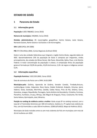 341
ESTADO DE GOIÁS
1 Panorama do Estado
1.1 Informações gerais
População: 6.003.788(IBGE, Censo 2010)
Número de municípios: 246(IBGE, Censo 2010)
Divisões administrativas: 05 mesorregiões geográficas: Centro Goiano, Leste Goiano,
Noroeste Goiano, Norte Goiano e Sul Goiano e 18 microrregiões.
IDH: 0,800 (IPEA, IDH 2000)
PIB: 97.576milhões (IBGE, Contas Regionais do Brasil 2010)
Goiás é uma das unidades federativas que integram a região Centro-Oeste, segundo dados do
IBGE. Aproximadamente 25% da população de Goiás é composta por imigrantes, vindos
principalmente, dos estados de Minas Gerais, São Paulo, Maranhão, Bahia, Piauí, e do Distrito
Federal. A maior concentração da população é urbana. A composição étnica da população
goiana é formada por 50,9% de pardos, 43,6% de brancos, 5,3% de negros e indígenas somam
0,2%.
1.2 Informações específicas
População feminina: 3.022.503 (IBGE, Censo 2010)
Data de assinatura do Pacto com a SPM: 24.03.2009
Municípios-polo: Goiânia, Aparecida de Goiânia, Senador Canedo, Trindade,Anicuns,
Luziânia,Águas Lindas, Valparaíso, Novo Gama, Cidade Ocidental, Anápolis, Inhumas, Iporá,
Itaberaí, Goiás, Goiatuba, Morrinhos, Catalão, Caldas Novas, Pires do Rio, Silvânia, Ceres,
Goianésia, Jaraguá, Niquelândia, Porangatu, Santo Antônio do Descoberto, Cristalina, Formosa,
Planaltina, Itumbiara, Uruaçu, Minaçu, São Miguel do Araguaia, Posse, Cavalcante, Rio Verde,
Santa Helena, Quirinópolis, Jataí, Mineiros.
Posição no ranking de violência contra a mulher: Goiás ocupa 9ª no ranking nacional, com a
taxa de 5,7 homicídios femininos por 100 mil mulheres. Goiânia é a 7ª capital mais violenta do
País, com 6,8 homicídios a cada 100 mil mulheres. (CEBELA/FLASCO, Mapa da Violência 2012).
Municípios de Goiás incluídos entre os cem mais violentos do País em municípios com mais de
26 mil mulheres em 2010
 