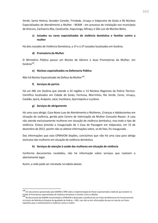343
Verde, Santa Helena, Senador Canedo, Trindade, Uruaçu e Valparaíso de Goiás e 06 Núcleos
Especializados de Atendimento a Mulher - NEAM - em processo de instalação nos municípios
de Anicuns, Cachoeira Alta, Cavalcante, Itapuranga, Minaçu e São Luiz de Montes Belos.
c) Juizados ou varas especializadas de violência doméstica e familiar contra a
mulher
Há dois Juizados de Violência Doméstica, o 1º e o 2º Juizados localizados em Goiânia.
d) Promotoria da Mulher
O Ministério Público possui um Núcleo de Gênero e duas Promotorias da Mulher, em
Goiânia188
.
e) Núcleos especializados na Defensoria Pública
Não há Núcleo Especializado de Defesa da Mulher189
.
f) Serviços de perícia
Há um IML em Goiânia que atende a 33 regiões e 13 Núcleos Regionais da Polícia Técnico-
Científica localizados em Cidade de Goiás, Formosa, Morrinhos, Rio Verde, Ceres, Uruaçu,
Catalão, Iporá, Anápolis, Jataí, Itumbiara, Quirinópolis e Luziânia.
g) Serviços de abrigamento
Há uma casa abrigo, Casa Nove Luas de Atendimento a Mulheres, Crianças e Adolescentes em
situação de violência, gerida pelo Centro de Valorização da Mulher Consuelo Nasser. A casa
não atende exclusivamente mulheres em situação de violência doméstica, mas todo o tipo de
violência. Estava prevista a inauguração de 1 Casa de Passagem em Valparaíso, em 15 de
dezembro de 2012, porém não se obteve informações sobre, se de fato, foi inaugurada. .
Das informações que esta CPMIVCM dispões, concluímos que não há uma casa para abrigo
exclusivo das mulheres em situação de violência doméstica.
h) Serviços de atenção à saúde das mulheres em situação de violência
Conforme documentos recebidos, não há informação sobre serviços que realizem o
abortamento legal.
Assim, a rede pode ser retratada na tabela abaixo.
188
Em documento apresentado pela SEMIRA à SPM sobre a implementação do Pacto é apresentado o dado de que existem no
Estado 4 Promotorias especializadas de Violência Doméstica e Familiar Contra a Mulher.
189
No documento da SEMIRA encaminhado à CPMIVCM é destacada a existência de um Posto da Defensoria em funcionamento
no Centro de Referência Estadual da Igualdade de Goiânia – CREI, mas não se tem informações de que se trata de um Posto
específico para o enfrentamento à violência contra a mulher.
 